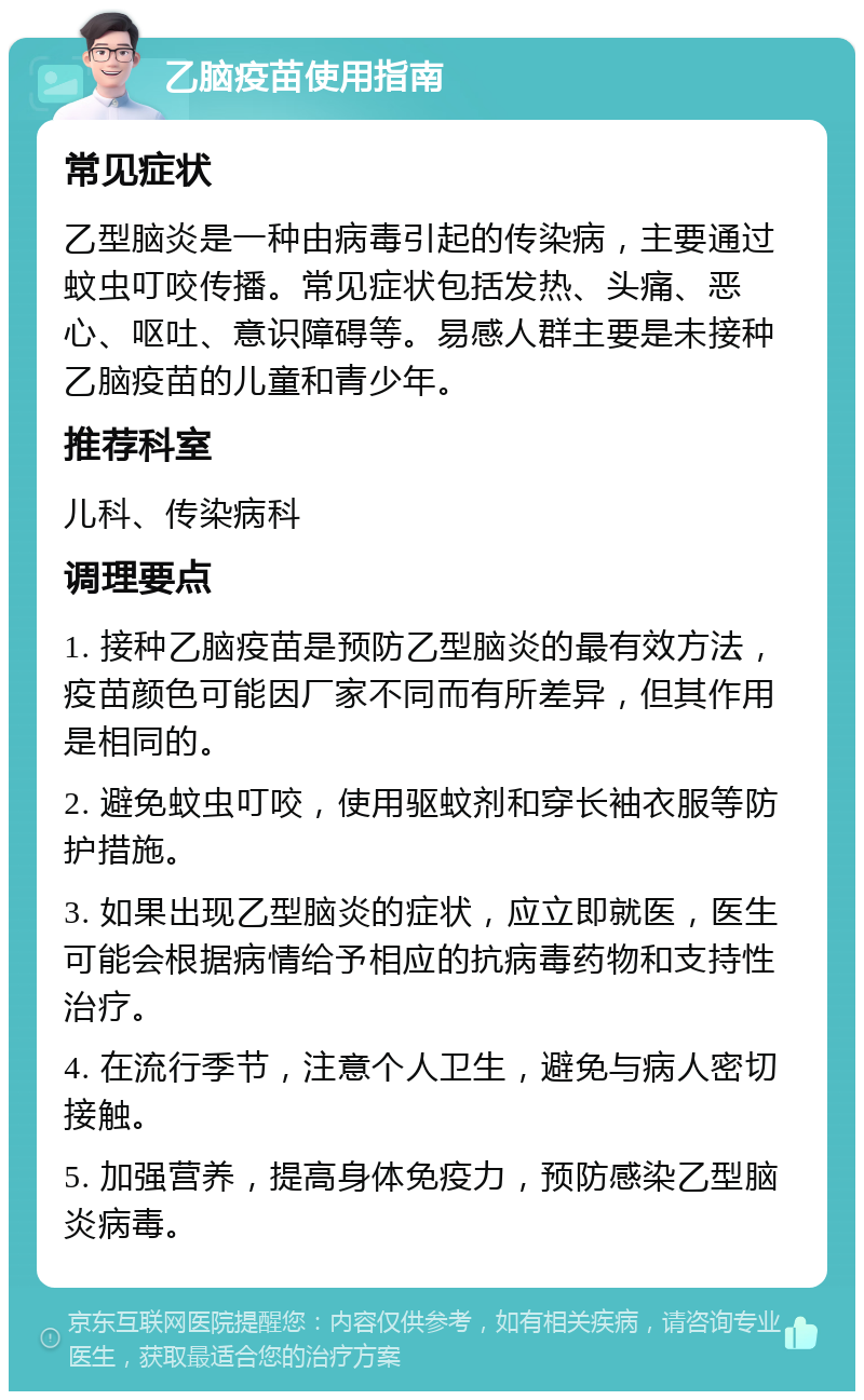 乙脑疫苗使用指南 常见症状 乙型脑炎是一种由病毒引起的传染病，主要通过蚊虫叮咬传播。常见症状包括发热、头痛、恶心、呕吐、意识障碍等。易感人群主要是未接种乙脑疫苗的儿童和青少年。 推荐科室 儿科、传染病科 调理要点 1. 接种乙脑疫苗是预防乙型脑炎的最有效方法，疫苗颜色可能因厂家不同而有所差异，但其作用是相同的。 2. 避免蚊虫叮咬，使用驱蚊剂和穿长袖衣服等防护措施。 3. 如果出现乙型脑炎的症状，应立即就医，医生可能会根据病情给予相应的抗病毒药物和支持性治疗。 4. 在流行季节，注意个人卫生，避免与病人密切接触。 5. 加强营养，提高身体免疫力，预防感染乙型脑炎病毒。