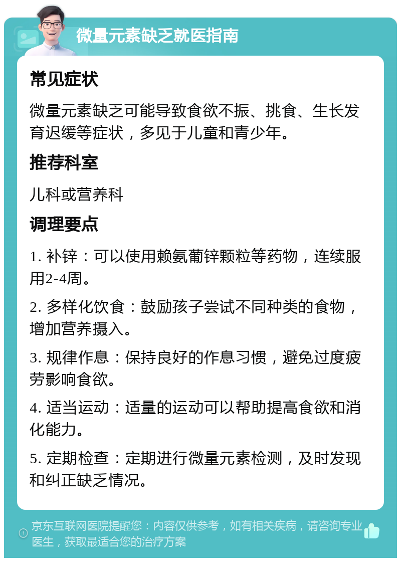 微量元素缺乏就医指南 常见症状 微量元素缺乏可能导致食欲不振、挑食、生长发育迟缓等症状，多见于儿童和青少年。 推荐科室 儿科或营养科 调理要点 1. 补锌：可以使用赖氨葡锌颗粒等药物，连续服用2-4周。 2. 多样化饮食：鼓励孩子尝试不同种类的食物，增加营养摄入。 3. 规律作息：保持良好的作息习惯，避免过度疲劳影响食欲。 4. 适当运动：适量的运动可以帮助提高食欲和消化能力。 5. 定期检查：定期进行微量元素检测，及时发现和纠正缺乏情况。