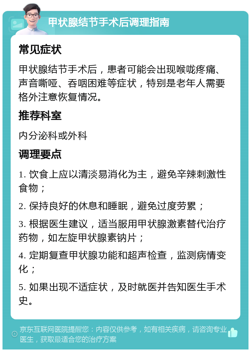 甲状腺结节手术后调理指南 常见症状 甲状腺结节手术后，患者可能会出现喉咙疼痛、声音嘶哑、吞咽困难等症状，特别是老年人需要格外注意恢复情况。 推荐科室 内分泌科或外科 调理要点 1. 饮食上应以清淡易消化为主，避免辛辣刺激性食物； 2. 保持良好的休息和睡眠，避免过度劳累； 3. 根据医生建议，适当服用甲状腺激素替代治疗药物，如左旋甲状腺素钠片； 4. 定期复查甲状腺功能和超声检查，监测病情变化； 5. 如果出现不适症状，及时就医并告知医生手术史。