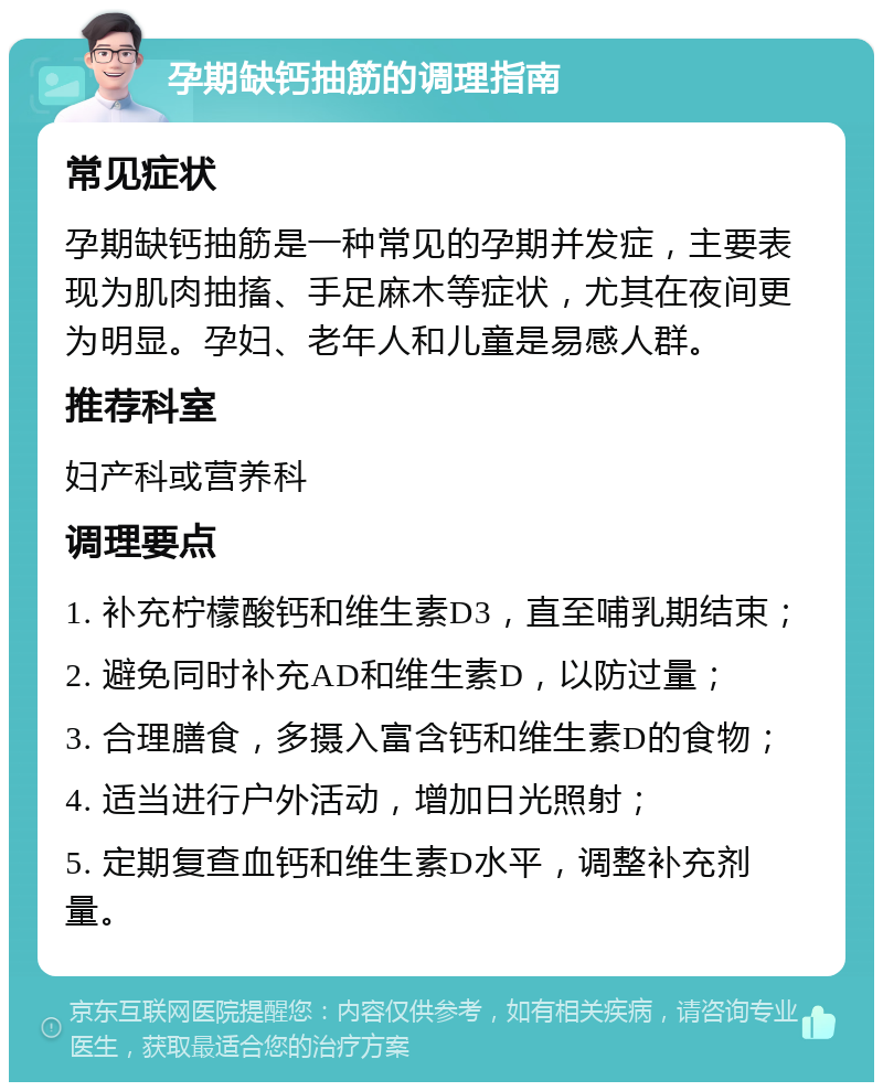 孕期缺钙抽筋的调理指南 常见症状 孕期缺钙抽筋是一种常见的孕期并发症，主要表现为肌肉抽搐、手足麻木等症状，尤其在夜间更为明显。孕妇、老年人和儿童是易感人群。 推荐科室 妇产科或营养科 调理要点 1. 补充柠檬酸钙和维生素D3，直至哺乳期结束； 2. 避免同时补充AD和维生素D，以防过量； 3. 合理膳食，多摄入富含钙和维生素D的食物； 4. 适当进行户外活动，增加日光照射； 5. 定期复查血钙和维生素D水平，调整补充剂量。