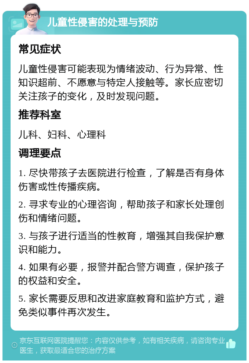 儿童性侵害的处理与预防 常见症状 儿童性侵害可能表现为情绪波动、行为异常、性知识超前、不愿意与特定人接触等。家长应密切关注孩子的变化，及时发现问题。 推荐科室 儿科、妇科、心理科 调理要点 1. 尽快带孩子去医院进行检查，了解是否有身体伤害或性传播疾病。 2. 寻求专业的心理咨询，帮助孩子和家长处理创伤和情绪问题。 3. 与孩子进行适当的性教育，增强其自我保护意识和能力。 4. 如果有必要，报警并配合警方调查，保护孩子的权益和安全。 5. 家长需要反思和改进家庭教育和监护方式，避免类似事件再次发生。