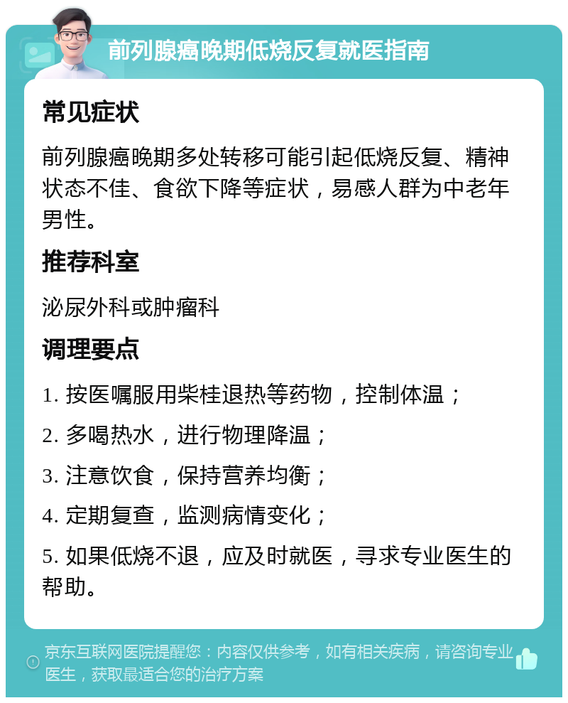 前列腺癌晚期低烧反复就医指南 常见症状 前列腺癌晚期多处转移可能引起低烧反复、精神状态不佳、食欲下降等症状，易感人群为中老年男性。 推荐科室 泌尿外科或肿瘤科 调理要点 1. 按医嘱服用柴桂退热等药物，控制体温； 2. 多喝热水，进行物理降温； 3. 注意饮食，保持营养均衡； 4. 定期复查，监测病情变化； 5. 如果低烧不退，应及时就医，寻求专业医生的帮助。