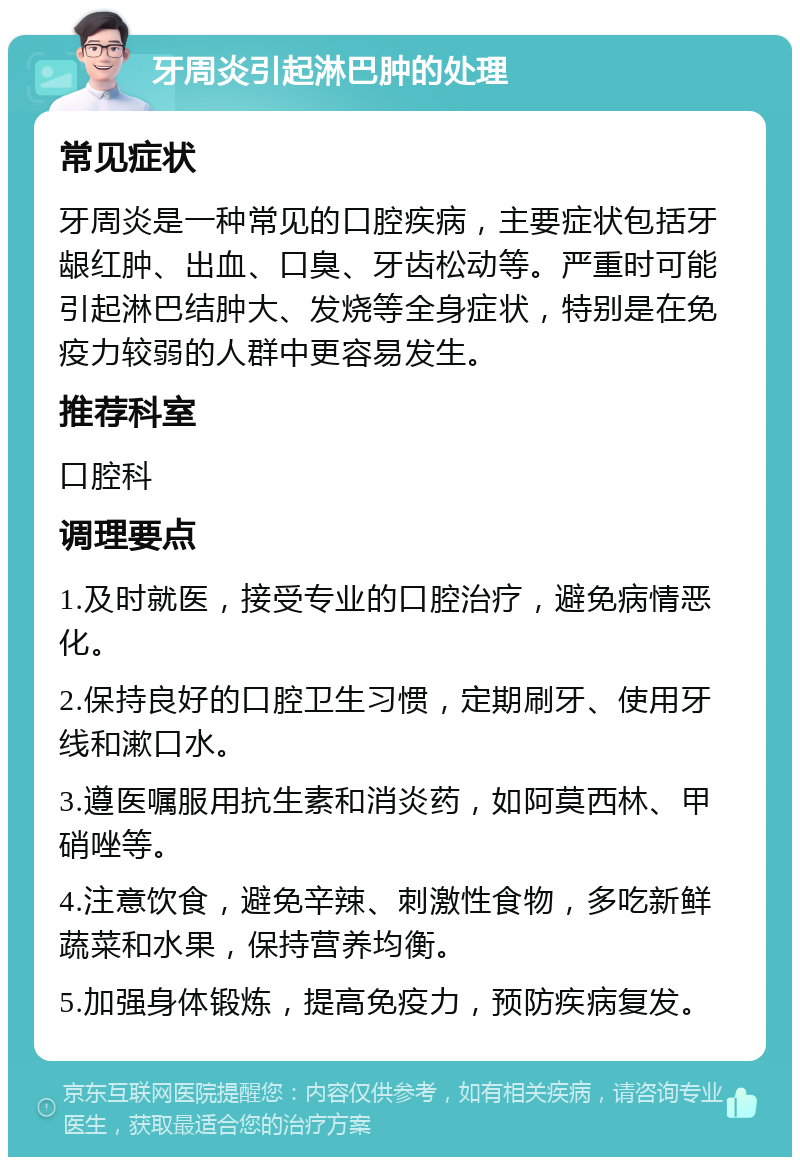 牙周炎引起淋巴肿的处理 常见症状 牙周炎是一种常见的口腔疾病，主要症状包括牙龈红肿、出血、口臭、牙齿松动等。严重时可能引起淋巴结肿大、发烧等全身症状，特别是在免疫力较弱的人群中更容易发生。 推荐科室 口腔科 调理要点 1.及时就医，接受专业的口腔治疗，避免病情恶化。 2.保持良好的口腔卫生习惯，定期刷牙、使用牙线和漱口水。 3.遵医嘱服用抗生素和消炎药，如阿莫西林、甲硝唑等。 4.注意饮食，避免辛辣、刺激性食物，多吃新鲜蔬菜和水果，保持营养均衡。 5.加强身体锻炼，提高免疫力，预防疾病复发。