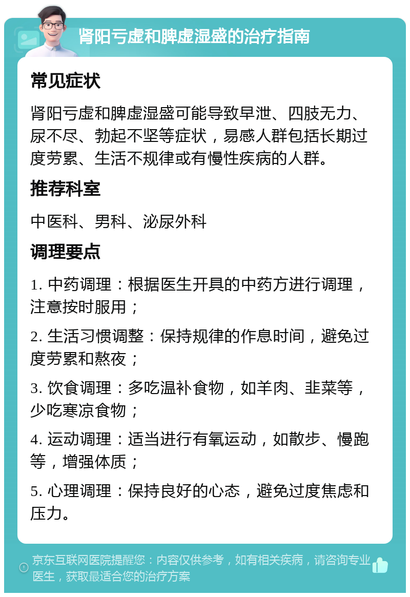 肾阳亏虚和脾虚湿盛的治疗指南 常见症状 肾阳亏虚和脾虚湿盛可能导致早泄、四肢无力、尿不尽、勃起不坚等症状，易感人群包括长期过度劳累、生活不规律或有慢性疾病的人群。 推荐科室 中医科、男科、泌尿外科 调理要点 1. 中药调理：根据医生开具的中药方进行调理，注意按时服用； 2. 生活习惯调整：保持规律的作息时间，避免过度劳累和熬夜； 3. 饮食调理：多吃温补食物，如羊肉、韭菜等，少吃寒凉食物； 4. 运动调理：适当进行有氧运动，如散步、慢跑等，增强体质； 5. 心理调理：保持良好的心态，避免过度焦虑和压力。