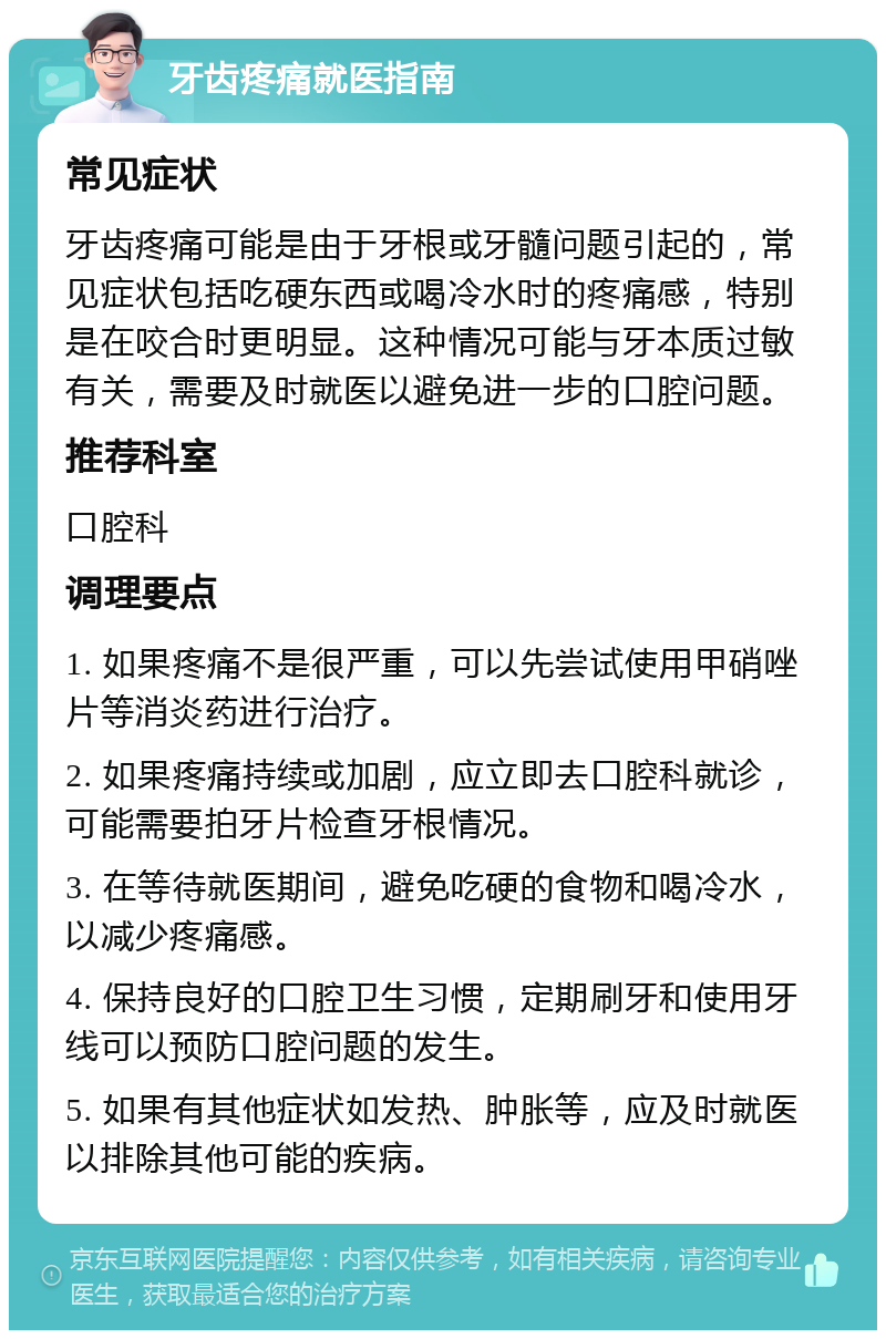 牙齿疼痛就医指南 常见症状 牙齿疼痛可能是由于牙根或牙髓问题引起的，常见症状包括吃硬东西或喝冷水时的疼痛感，特别是在咬合时更明显。这种情况可能与牙本质过敏有关，需要及时就医以避免进一步的口腔问题。 推荐科室 口腔科 调理要点 1. 如果疼痛不是很严重，可以先尝试使用甲硝唑片等消炎药进行治疗。 2. 如果疼痛持续或加剧，应立即去口腔科就诊，可能需要拍牙片检查牙根情况。 3. 在等待就医期间，避免吃硬的食物和喝冷水，以减少疼痛感。 4. 保持良好的口腔卫生习惯，定期刷牙和使用牙线可以预防口腔问题的发生。 5. 如果有其他症状如发热、肿胀等，应及时就医以排除其他可能的疾病。