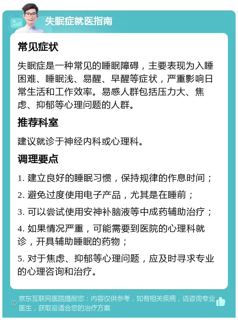 失眠症就医指南 常见症状 失眠症是一种常见的睡眠障碍，主要表现为入睡困难、睡眠浅、易醒、早醒等症状，严重影响日常生活和工作效率。易感人群包括压力大、焦虑、抑郁等心理问题的人群。 推荐科室 建议就诊于神经内科或心理科。 调理要点 1. 建立良好的睡眠习惯，保持规律的作息时间； 2. 避免过度使用电子产品，尤其是在睡前； 3. 可以尝试使用安神补脑液等中成药辅助治疗； 4. 如果情况严重，可能需要到医院的心理科就诊，开具辅助睡眠的药物； 5. 对于焦虑、抑郁等心理问题，应及时寻求专业的心理咨询和治疗。