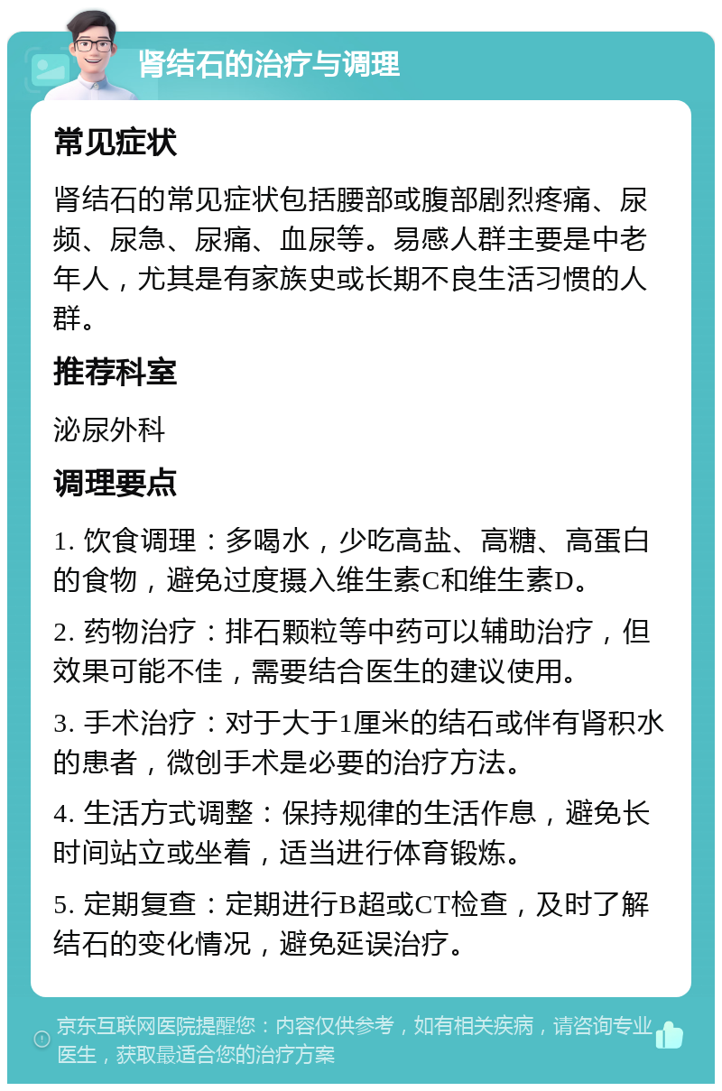 肾结石的治疗与调理 常见症状 肾结石的常见症状包括腰部或腹部剧烈疼痛、尿频、尿急、尿痛、血尿等。易感人群主要是中老年人，尤其是有家族史或长期不良生活习惯的人群。 推荐科室 泌尿外科 调理要点 1. 饮食调理：多喝水，少吃高盐、高糖、高蛋白的食物，避免过度摄入维生素C和维生素D。 2. 药物治疗：排石颗粒等中药可以辅助治疗，但效果可能不佳，需要结合医生的建议使用。 3. 手术治疗：对于大于1厘米的结石或伴有肾积水的患者，微创手术是必要的治疗方法。 4. 生活方式调整：保持规律的生活作息，避免长时间站立或坐着，适当进行体育锻炼。 5. 定期复查：定期进行B超或CT检查，及时了解结石的变化情况，避免延误治疗。