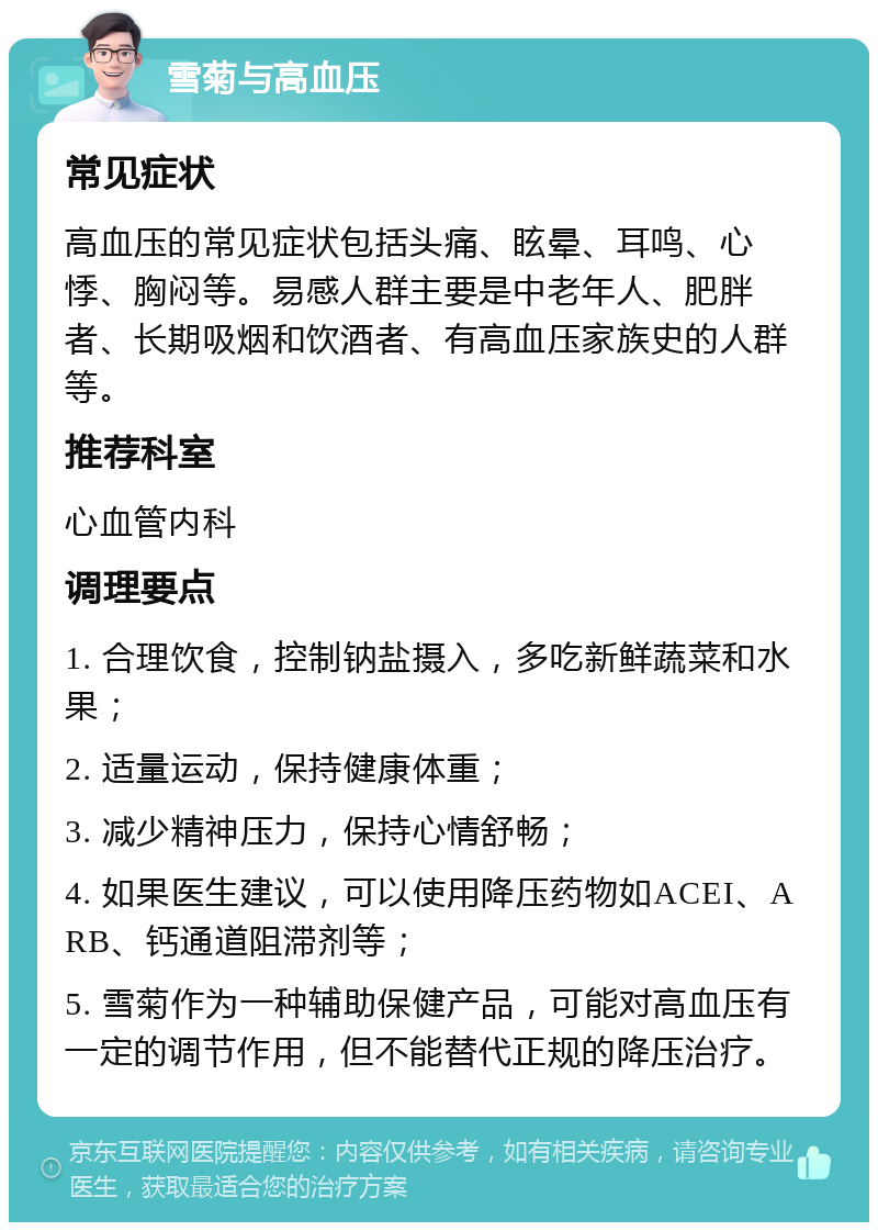 雪菊与高血压 常见症状 高血压的常见症状包括头痛、眩晕、耳鸣、心悸、胸闷等。易感人群主要是中老年人、肥胖者、长期吸烟和饮酒者、有高血压家族史的人群等。 推荐科室 心血管内科 调理要点 1. 合理饮食，控制钠盐摄入，多吃新鲜蔬菜和水果； 2. 适量运动，保持健康体重； 3. 减少精神压力，保持心情舒畅； 4. 如果医生建议，可以使用降压药物如ACEI、ARB、钙通道阻滞剂等； 5. 雪菊作为一种辅助保健产品，可能对高血压有一定的调节作用，但不能替代正规的降压治疗。