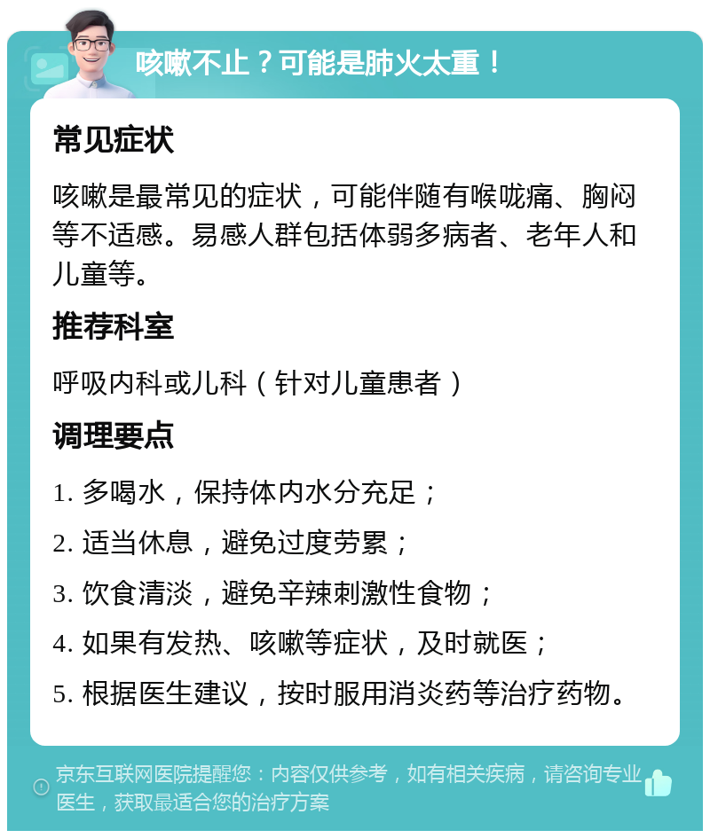 咳嗽不止？可能是肺火太重！ 常见症状 咳嗽是最常见的症状，可能伴随有喉咙痛、胸闷等不适感。易感人群包括体弱多病者、老年人和儿童等。 推荐科室 呼吸内科或儿科（针对儿童患者） 调理要点 1. 多喝水，保持体内水分充足； 2. 适当休息，避免过度劳累； 3. 饮食清淡，避免辛辣刺激性食物； 4. 如果有发热、咳嗽等症状，及时就医； 5. 根据医生建议，按时服用消炎药等治疗药物。