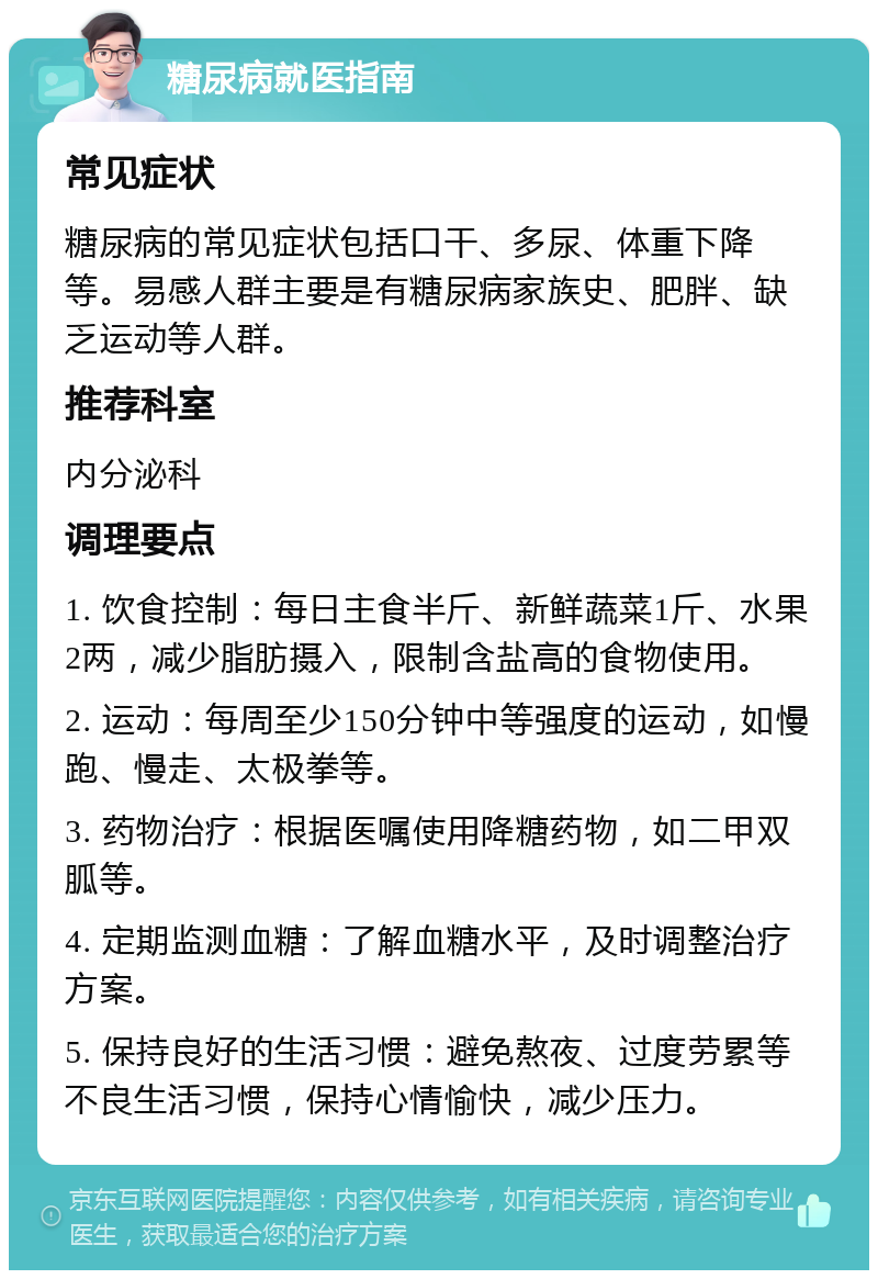 糖尿病就医指南 常见症状 糖尿病的常见症状包括口干、多尿、体重下降等。易感人群主要是有糖尿病家族史、肥胖、缺乏运动等人群。 推荐科室 内分泌科 调理要点 1. 饮食控制：每日主食半斤、新鲜蔬菜1斤、水果2两，减少脂肪摄入，限制含盐高的食物使用。 2. 运动：每周至少150分钟中等强度的运动，如慢跑、慢走、太极拳等。 3. 药物治疗：根据医嘱使用降糖药物，如二甲双胍等。 4. 定期监测血糖：了解血糖水平，及时调整治疗方案。 5. 保持良好的生活习惯：避免熬夜、过度劳累等不良生活习惯，保持心情愉快，减少压力。