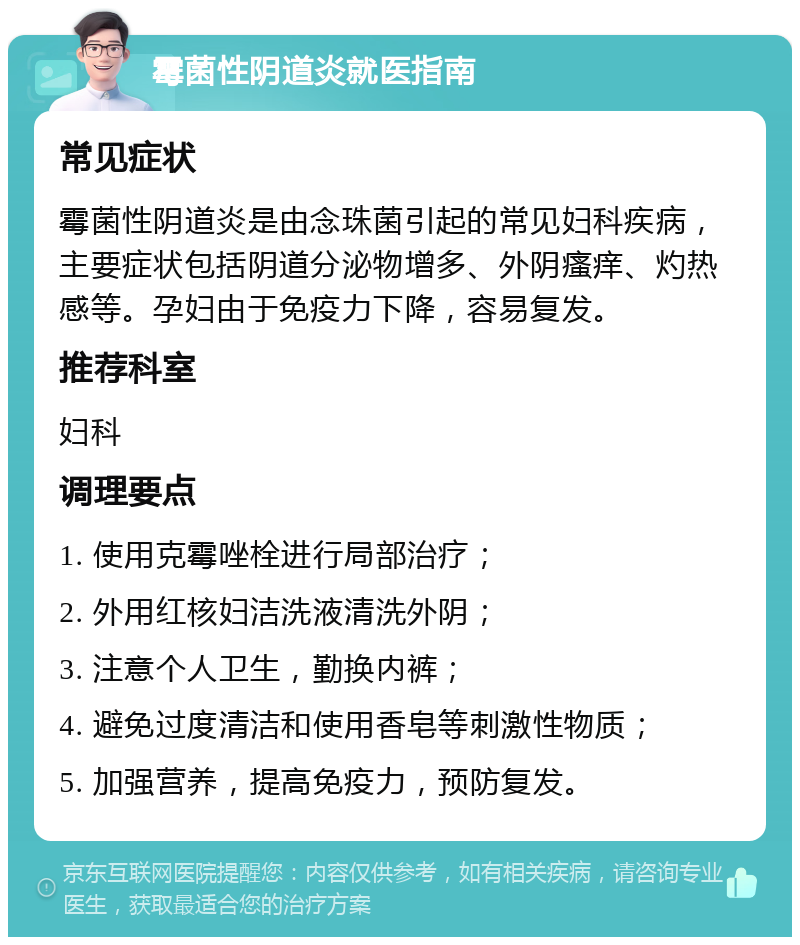 霉菌性阴道炎就医指南 常见症状 霉菌性阴道炎是由念珠菌引起的常见妇科疾病，主要症状包括阴道分泌物增多、外阴瘙痒、灼热感等。孕妇由于免疫力下降，容易复发。 推荐科室 妇科 调理要点 1. 使用克霉唑栓进行局部治疗； 2. 外用红核妇洁洗液清洗外阴； 3. 注意个人卫生，勤换内裤； 4. 避免过度清洁和使用香皂等刺激性物质； 5. 加强营养，提高免疫力，预防复发。