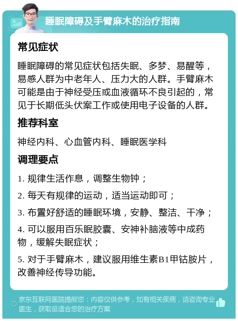 睡眠障碍及手臂麻木的治疗指南 常见症状 睡眠障碍的常见症状包括失眠、多梦、易醒等，易感人群为中老年人、压力大的人群。手臂麻木可能是由于神经受压或血液循环不良引起的，常见于长期低头伏案工作或使用电子设备的人群。 推荐科室 神经内科、心血管内科、睡眠医学科 调理要点 1. 规律生活作息，调整生物钟； 2. 每天有规律的运动，适当运动即可； 3. 布置好舒适的睡眠环境，安静、整洁、干净； 4. 可以服用百乐眠胶囊、安神补脑液等中成药物，缓解失眠症状； 5. 对于手臂麻木，建议服用维生素B1甲钴胺片，改善神经传导功能。