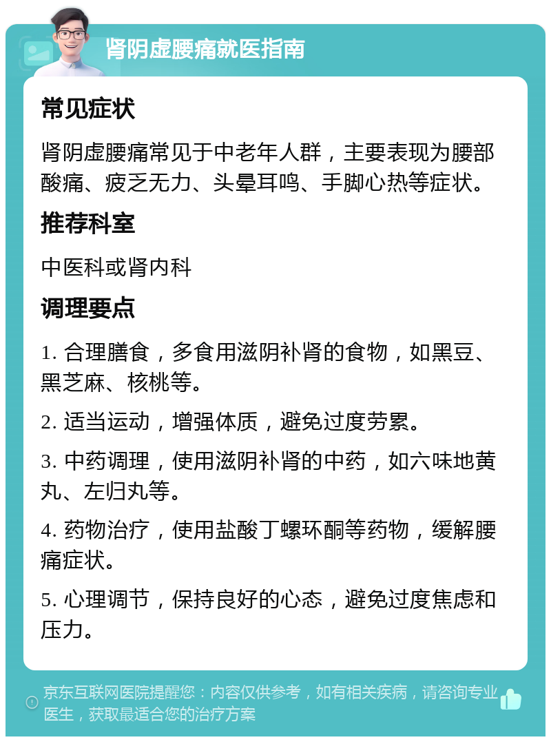 肾阴虚腰痛就医指南 常见症状 肾阴虚腰痛常见于中老年人群，主要表现为腰部酸痛、疲乏无力、头晕耳鸣、手脚心热等症状。 推荐科室 中医科或肾内科 调理要点 1. 合理膳食，多食用滋阴补肾的食物，如黑豆、黑芝麻、核桃等。 2. 适当运动，增强体质，避免过度劳累。 3. 中药调理，使用滋阴补肾的中药，如六味地黄丸、左归丸等。 4. 药物治疗，使用盐酸丁螺环酮等药物，缓解腰痛症状。 5. 心理调节，保持良好的心态，避免过度焦虑和压力。