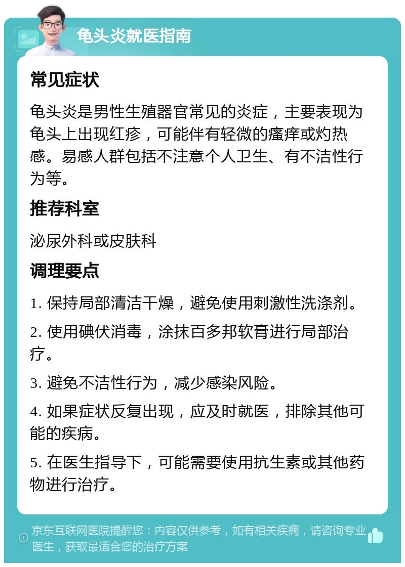 龟头炎就医指南 常见症状 龟头炎是男性生殖器官常见的炎症，主要表现为龟头上出现红疹，可能伴有轻微的瘙痒或灼热感。易感人群包括不注意个人卫生、有不洁性行为等。 推荐科室 泌尿外科或皮肤科 调理要点 1. 保持局部清洁干燥，避免使用刺激性洗涤剂。 2. 使用碘伏消毒，涂抹百多邦软膏进行局部治疗。 3. 避免不洁性行为，减少感染风险。 4. 如果症状反复出现，应及时就医，排除其他可能的疾病。 5. 在医生指导下，可能需要使用抗生素或其他药物进行治疗。