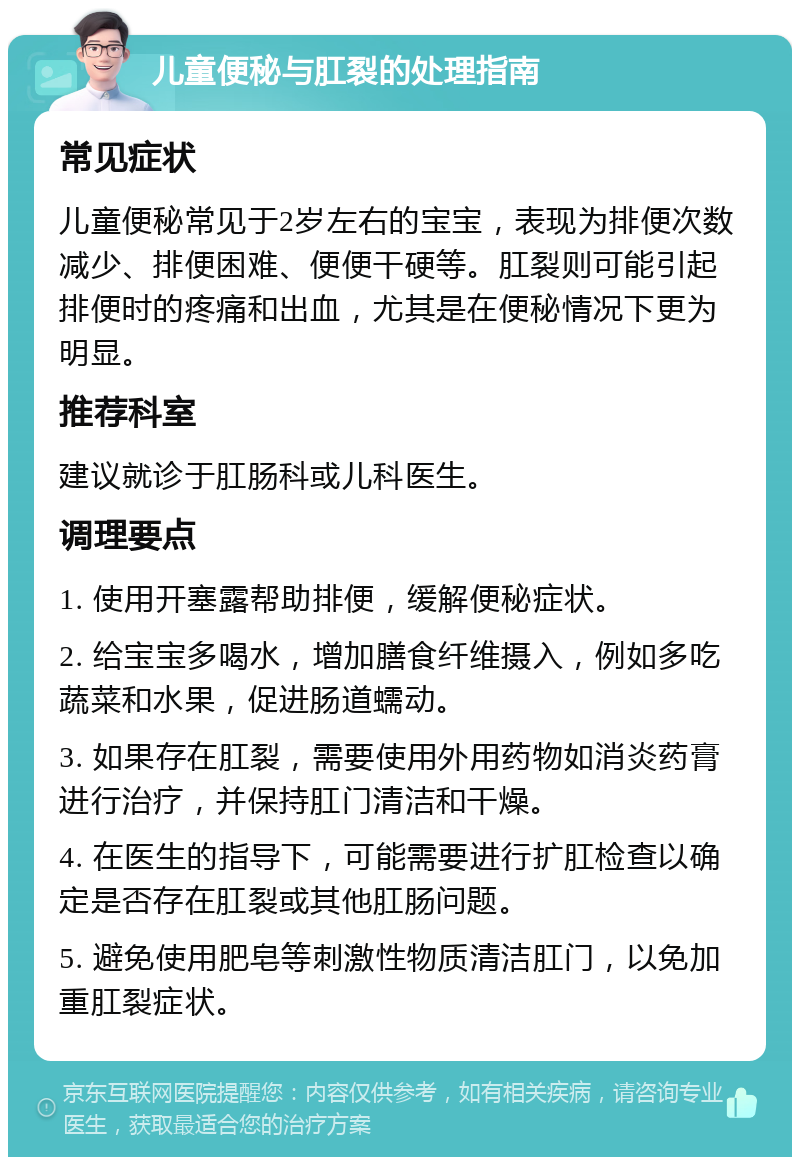 儿童便秘与肛裂的处理指南 常见症状 儿童便秘常见于2岁左右的宝宝，表现为排便次数减少、排便困难、便便干硬等。肛裂则可能引起排便时的疼痛和出血，尤其是在便秘情况下更为明显。 推荐科室 建议就诊于肛肠科或儿科医生。 调理要点 1. 使用开塞露帮助排便，缓解便秘症状。 2. 给宝宝多喝水，增加膳食纤维摄入，例如多吃蔬菜和水果，促进肠道蠕动。 3. 如果存在肛裂，需要使用外用药物如消炎药膏进行治疗，并保持肛门清洁和干燥。 4. 在医生的指导下，可能需要进行扩肛检查以确定是否存在肛裂或其他肛肠问题。 5. 避免使用肥皂等刺激性物质清洁肛门，以免加重肛裂症状。