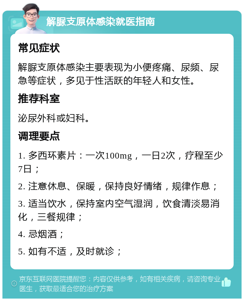 解脲支原体感染就医指南 常见症状 解脲支原体感染主要表现为小便疼痛、尿频、尿急等症状，多见于性活跃的年轻人和女性。 推荐科室 泌尿外科或妇科。 调理要点 1. 多西环素片：一次100mg，一日2次，疗程至少7日； 2. 注意休息、保暖，保持良好情绪，规律作息； 3. 适当饮水，保持室内空气湿润，饮食清淡易消化，三餐规律； 4. 忌烟酒； 5. 如有不适，及时就诊；