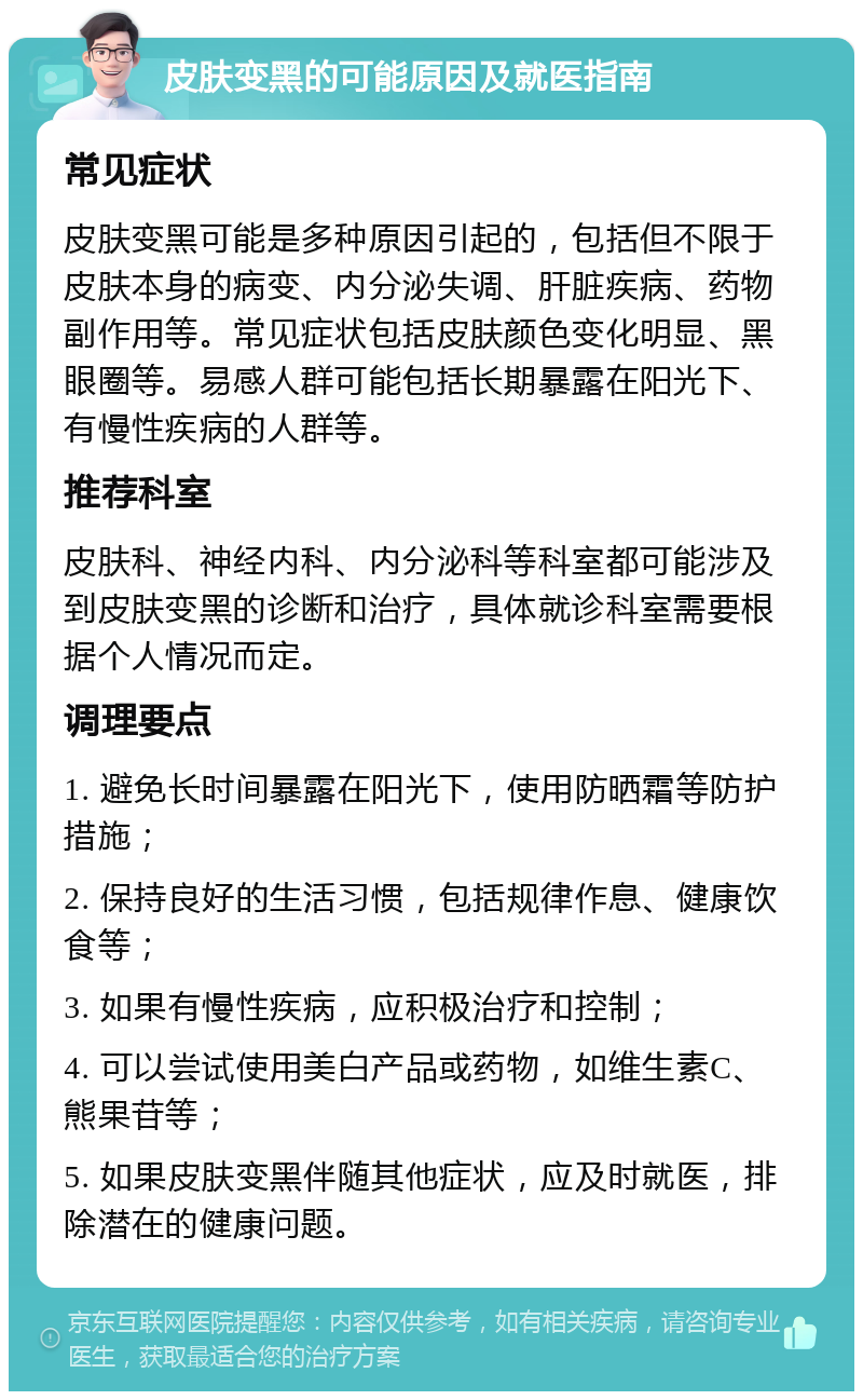 皮肤变黑的可能原因及就医指南 常见症状 皮肤变黑可能是多种原因引起的，包括但不限于皮肤本身的病变、内分泌失调、肝脏疾病、药物副作用等。常见症状包括皮肤颜色变化明显、黑眼圈等。易感人群可能包括长期暴露在阳光下、有慢性疾病的人群等。 推荐科室 皮肤科、神经内科、内分泌科等科室都可能涉及到皮肤变黑的诊断和治疗，具体就诊科室需要根据个人情况而定。 调理要点 1. 避免长时间暴露在阳光下，使用防晒霜等防护措施； 2. 保持良好的生活习惯，包括规律作息、健康饮食等； 3. 如果有慢性疾病，应积极治疗和控制； 4. 可以尝试使用美白产品或药物，如维生素C、熊果苷等； 5. 如果皮肤变黑伴随其他症状，应及时就医，排除潜在的健康问题。