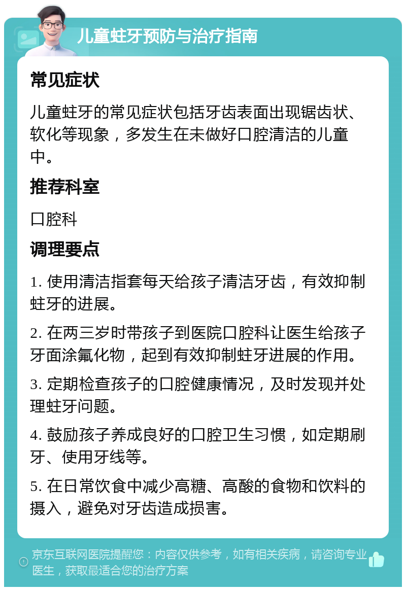 儿童蛀牙预防与治疗指南 常见症状 儿童蛀牙的常见症状包括牙齿表面出现锯齿状、软化等现象，多发生在未做好口腔清洁的儿童中。 推荐科室 口腔科 调理要点 1. 使用清洁指套每天给孩子清洁牙齿，有效抑制蛀牙的进展。 2. 在两三岁时带孩子到医院口腔科让医生给孩子牙面涂氟化物，起到有效抑制蛀牙进展的作用。 3. 定期检查孩子的口腔健康情况，及时发现并处理蛀牙问题。 4. 鼓励孩子养成良好的口腔卫生习惯，如定期刷牙、使用牙线等。 5. 在日常饮食中减少高糖、高酸的食物和饮料的摄入，避免对牙齿造成损害。