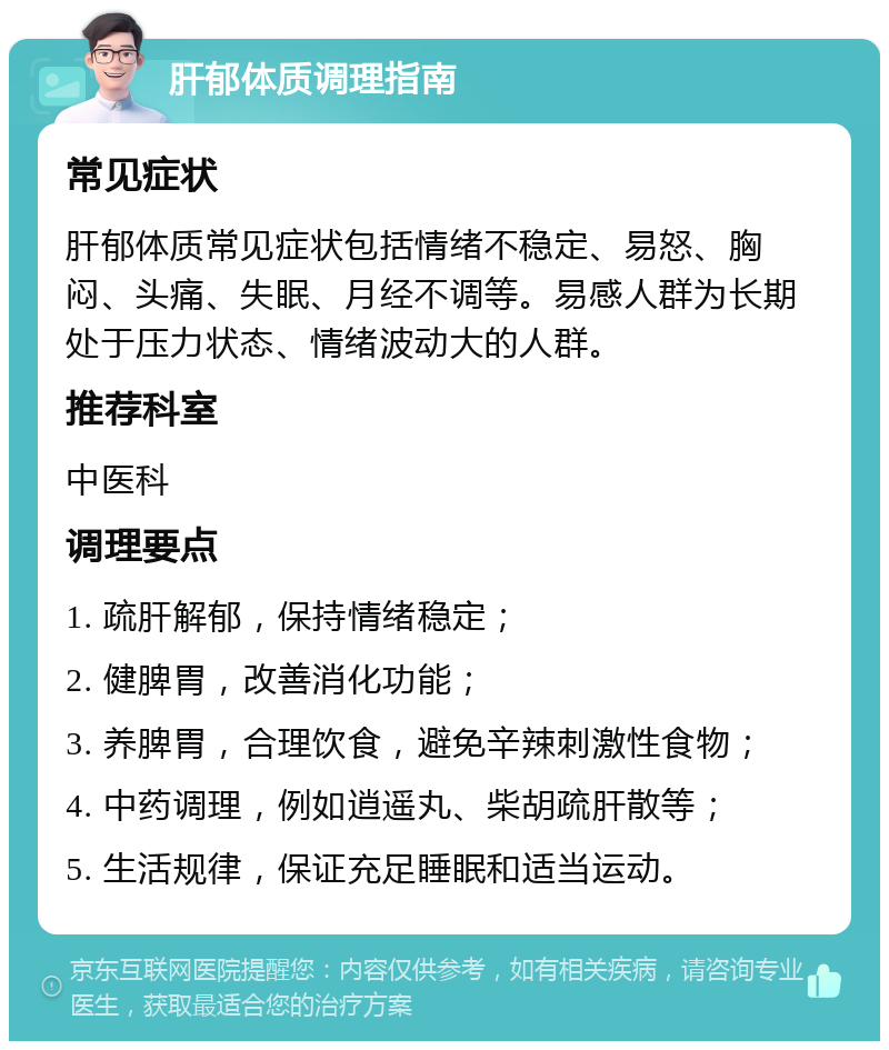 肝郁体质调理指南 常见症状 肝郁体质常见症状包括情绪不稳定、易怒、胸闷、头痛、失眠、月经不调等。易感人群为长期处于压力状态、情绪波动大的人群。 推荐科室 中医科 调理要点 1. 疏肝解郁，保持情绪稳定； 2. 健脾胃，改善消化功能； 3. 养脾胃，合理饮食，避免辛辣刺激性食物； 4. 中药调理，例如逍遥丸、柴胡疏肝散等； 5. 生活规律，保证充足睡眠和适当运动。