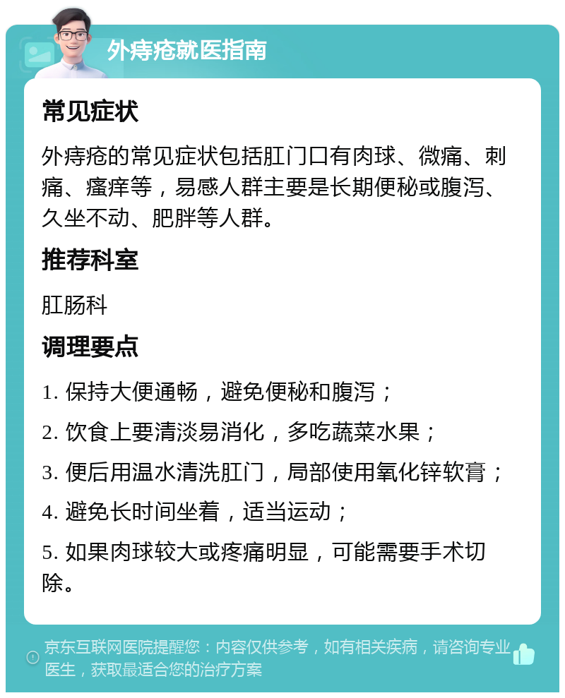 外痔疮就医指南 常见症状 外痔疮的常见症状包括肛门口有肉球、微痛、刺痛、瘙痒等，易感人群主要是长期便秘或腹泻、久坐不动、肥胖等人群。 推荐科室 肛肠科 调理要点 1. 保持大便通畅，避免便秘和腹泻； 2. 饮食上要清淡易消化，多吃蔬菜水果； 3. 便后用温水清洗肛门，局部使用氧化锌软膏； 4. 避免长时间坐着，适当运动； 5. 如果肉球较大或疼痛明显，可能需要手术切除。