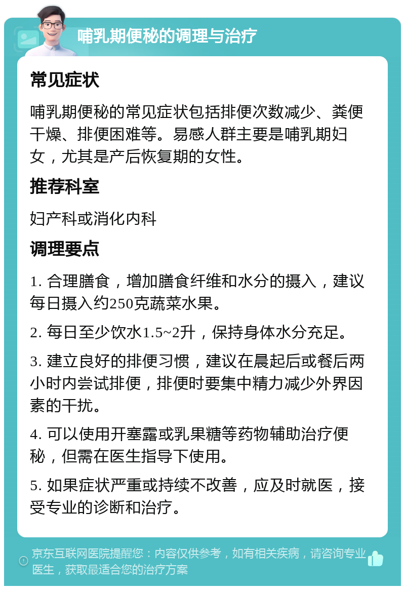 哺乳期便秘的调理与治疗 常见症状 哺乳期便秘的常见症状包括排便次数减少、粪便干燥、排便困难等。易感人群主要是哺乳期妇女，尤其是产后恢复期的女性。 推荐科室 妇产科或消化内科 调理要点 1. 合理膳食，增加膳食纤维和水分的摄入，建议每日摄入约250克蔬菜水果。 2. 每日至少饮水1.5~2升，保持身体水分充足。 3. 建立良好的排便习惯，建议在晨起后或餐后两小时内尝试排便，排便时要集中精力减少外界因素的干扰。 4. 可以使用开塞露或乳果糖等药物辅助治疗便秘，但需在医生指导下使用。 5. 如果症状严重或持续不改善，应及时就医，接受专业的诊断和治疗。