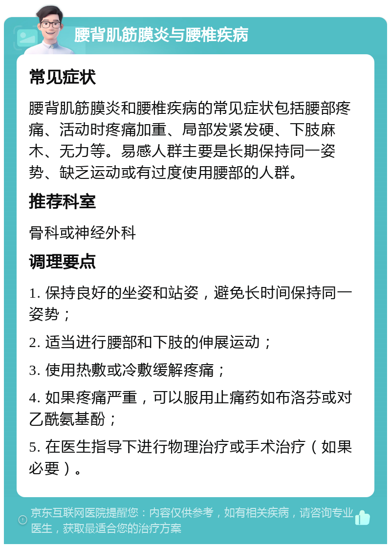 腰背肌筋膜炎与腰椎疾病 常见症状 腰背肌筋膜炎和腰椎疾病的常见症状包括腰部疼痛、活动时疼痛加重、局部发紧发硬、下肢麻木、无力等。易感人群主要是长期保持同一姿势、缺乏运动或有过度使用腰部的人群。 推荐科室 骨科或神经外科 调理要点 1. 保持良好的坐姿和站姿，避免长时间保持同一姿势； 2. 适当进行腰部和下肢的伸展运动； 3. 使用热敷或冷敷缓解疼痛； 4. 如果疼痛严重，可以服用止痛药如布洛芬或对乙酰氨基酚； 5. 在医生指导下进行物理治疗或手术治疗（如果必要）。