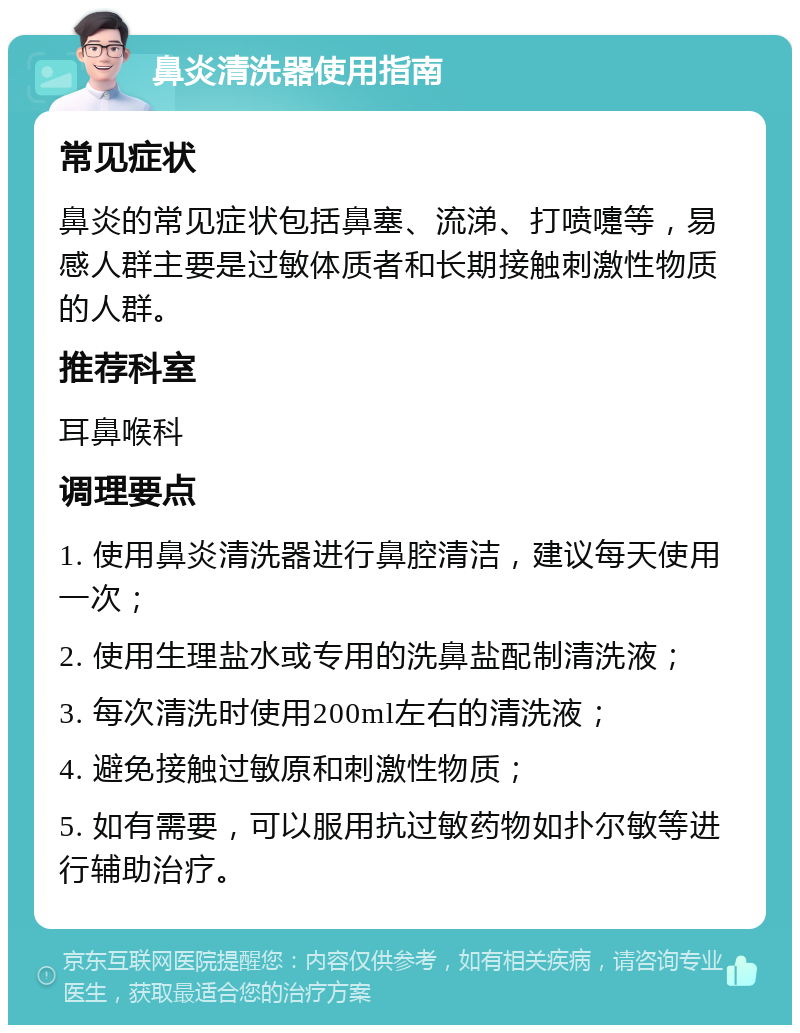 鼻炎清洗器使用指南 常见症状 鼻炎的常见症状包括鼻塞、流涕、打喷嚏等，易感人群主要是过敏体质者和长期接触刺激性物质的人群。 推荐科室 耳鼻喉科 调理要点 1. 使用鼻炎清洗器进行鼻腔清洁，建议每天使用一次； 2. 使用生理盐水或专用的洗鼻盐配制清洗液； 3. 每次清洗时使用200ml左右的清洗液； 4. 避免接触过敏原和刺激性物质； 5. 如有需要，可以服用抗过敏药物如扑尔敏等进行辅助治疗。