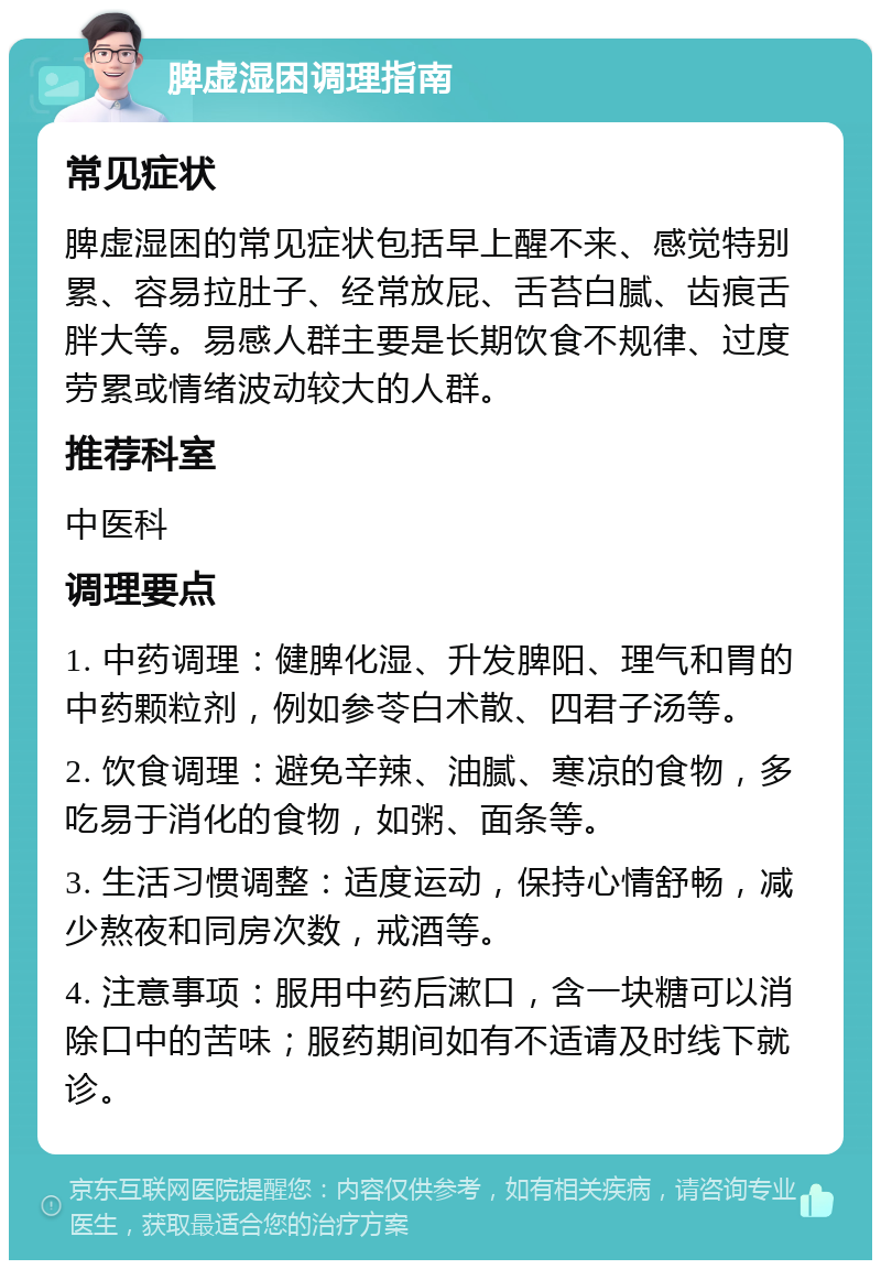 脾虚湿困调理指南 常见症状 脾虚湿困的常见症状包括早上醒不来、感觉特别累、容易拉肚子、经常放屁、舌苔白腻、齿痕舌胖大等。易感人群主要是长期饮食不规律、过度劳累或情绪波动较大的人群。 推荐科室 中医科 调理要点 1. 中药调理：健脾化湿、升发脾阳、理气和胃的中药颗粒剂，例如参苓白术散、四君子汤等。 2. 饮食调理：避免辛辣、油腻、寒凉的食物，多吃易于消化的食物，如粥、面条等。 3. 生活习惯调整：适度运动，保持心情舒畅，减少熬夜和同房次数，戒酒等。 4. 注意事项：服用中药后漱口，含一块糖可以消除口中的苦味；服药期间如有不适请及时线下就诊。