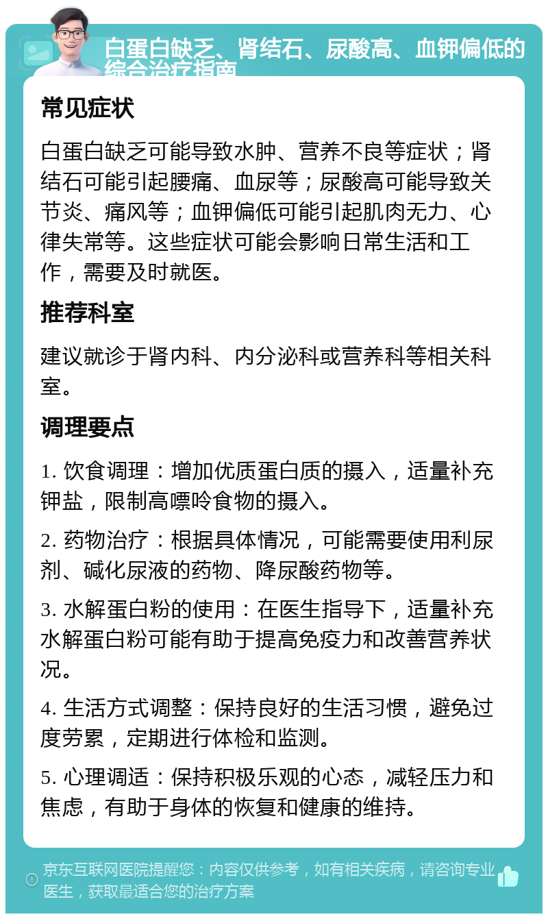 白蛋白缺乏、肾结石、尿酸高、血钾偏低的综合治疗指南 常见症状 白蛋白缺乏可能导致水肿、营养不良等症状；肾结石可能引起腰痛、血尿等；尿酸高可能导致关节炎、痛风等；血钾偏低可能引起肌肉无力、心律失常等。这些症状可能会影响日常生活和工作，需要及时就医。 推荐科室 建议就诊于肾内科、内分泌科或营养科等相关科室。 调理要点 1. 饮食调理：增加优质蛋白质的摄入，适量补充钾盐，限制高嘌呤食物的摄入。 2. 药物治疗：根据具体情况，可能需要使用利尿剂、碱化尿液的药物、降尿酸药物等。 3. 水解蛋白粉的使用：在医生指导下，适量补充水解蛋白粉可能有助于提高免疫力和改善营养状况。 4. 生活方式调整：保持良好的生活习惯，避免过度劳累，定期进行体检和监测。 5. 心理调适：保持积极乐观的心态，减轻压力和焦虑，有助于身体的恢复和健康的维持。