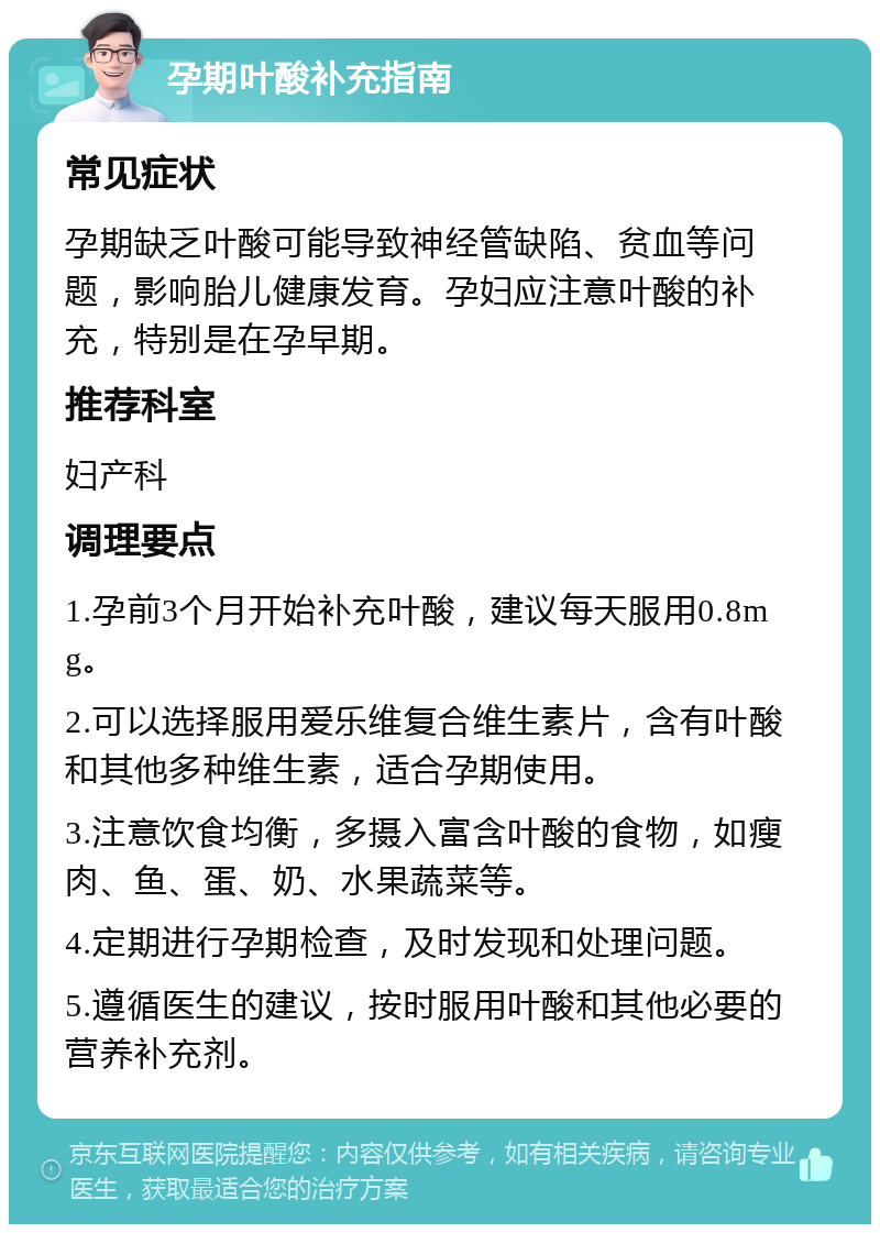 孕期叶酸补充指南 常见症状 孕期缺乏叶酸可能导致神经管缺陷、贫血等问题，影响胎儿健康发育。孕妇应注意叶酸的补充，特别是在孕早期。 推荐科室 妇产科 调理要点 1.孕前3个月开始补充叶酸，建议每天服用0.8mg。 2.可以选择服用爱乐维复合维生素片，含有叶酸和其他多种维生素，适合孕期使用。 3.注意饮食均衡，多摄入富含叶酸的食物，如瘦肉、鱼、蛋、奶、水果蔬菜等。 4.定期进行孕期检查，及时发现和处理问题。 5.遵循医生的建议，按时服用叶酸和其他必要的营养补充剂。