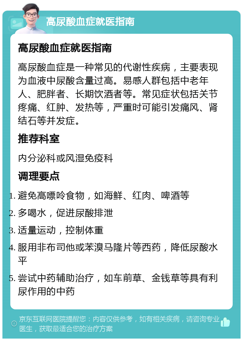 高尿酸血症就医指南 高尿酸血症就医指南 高尿酸血症是一种常见的代谢性疾病，主要表现为血液中尿酸含量过高。易感人群包括中老年人、肥胖者、长期饮酒者等。常见症状包括关节疼痛、红肿、发热等，严重时可能引发痛风、肾结石等并发症。 推荐科室 内分泌科或风湿免疫科 调理要点 避免高嘌呤食物，如海鲜、红肉、啤酒等 多喝水，促进尿酸排泄 适量运动，控制体重 服用非布司他或苯溴马隆片等西药，降低尿酸水平 尝试中药辅助治疗，如车前草、金钱草等具有利尿作用的中药