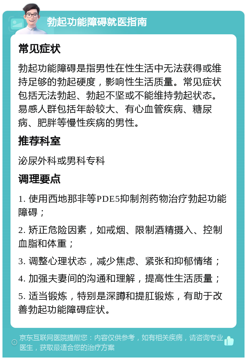 勃起功能障碍就医指南 常见症状 勃起功能障碍是指男性在性生活中无法获得或维持足够的勃起硬度，影响性生活质量。常见症状包括无法勃起、勃起不坚或不能维持勃起状态。易感人群包括年龄较大、有心血管疾病、糖尿病、肥胖等慢性疾病的男性。 推荐科室 泌尿外科或男科专科 调理要点 1. 使用西地那非等PDE5抑制剂药物治疗勃起功能障碍； 2. 矫正危险因素，如戒烟、限制酒精摄入、控制血脂和体重； 3. 调整心理状态，减少焦虑、紧张和抑郁情绪； 4. 加强夫妻间的沟通和理解，提高性生活质量； 5. 适当锻炼，特别是深蹲和提肛锻炼，有助于改善勃起功能障碍症状。