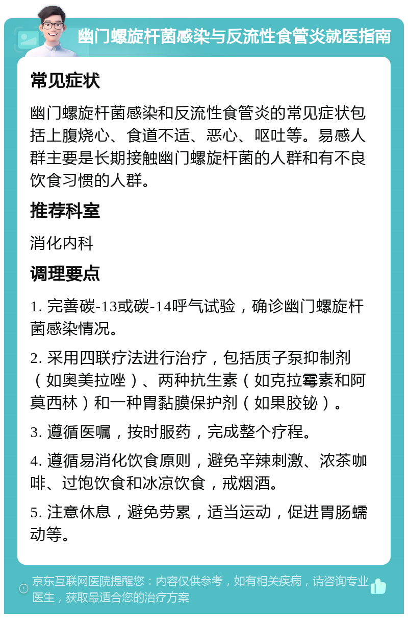 幽门螺旋杆菌感染与反流性食管炎就医指南 常见症状 幽门螺旋杆菌感染和反流性食管炎的常见症状包括上腹烧心、食道不适、恶心、呕吐等。易感人群主要是长期接触幽门螺旋杆菌的人群和有不良饮食习惯的人群。 推荐科室 消化内科 调理要点 1. 完善碳-13或碳-14呼气试验，确诊幽门螺旋杆菌感染情况。 2. 采用四联疗法进行治疗，包括质子泵抑制剂（如奥美拉唑）、两种抗生素（如克拉霉素和阿莫西林）和一种胃黏膜保护剂（如果胶铋）。 3. 遵循医嘱，按时服药，完成整个疗程。 4. 遵循易消化饮食原则，避免辛辣刺激、浓茶咖啡、过饱饮食和冰凉饮食，戒烟酒。 5. 注意休息，避免劳累，适当运动，促进胃肠蠕动等。