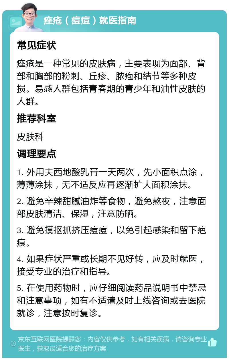 痤疮（痘痘）就医指南 常见症状 痤疮是一种常见的皮肤病，主要表现为面部、背部和胸部的粉刺、丘疹、脓疱和结节等多种皮损。易感人群包括青春期的青少年和油性皮肤的人群。 推荐科室 皮肤科 调理要点 1. 外用夫西地酸乳膏一天两次，先小面积点涂，薄薄涂抹，无不适反应再逐渐扩大面积涂抹。 2. 避免辛辣甜腻油炸等食物，避免熬夜，注意面部皮肤清洁、保湿，注意防晒。 3. 避免摸抠抓挤压痘痘，以免引起感染和留下疤痕。 4. 如果症状严重或长期不见好转，应及时就医，接受专业的治疗和指导。 5. 在使用药物时，应仔细阅读药品说明书中禁忌和注意事项，如有不适请及时上线咨询或去医院就诊，注意按时复诊。