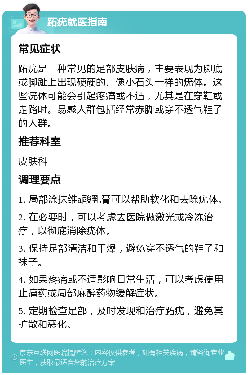 跖疣就医指南 常见症状 跖疣是一种常见的足部皮肤病，主要表现为脚底或脚趾上出现硬硬的、像小石头一样的疣体。这些疣体可能会引起疼痛或不适，尤其是在穿鞋或走路时。易感人群包括经常赤脚或穿不透气鞋子的人群。 推荐科室 皮肤科 调理要点 1. 局部涂抹维a酸乳膏可以帮助软化和去除疣体。 2. 在必要时，可以考虑去医院做激光或冷冻治疗，以彻底消除疣体。 3. 保持足部清洁和干燥，避免穿不透气的鞋子和袜子。 4. 如果疼痛或不适影响日常生活，可以考虑使用止痛药或局部麻醉药物缓解症状。 5. 定期检查足部，及时发现和治疗跖疣，避免其扩散和恶化。