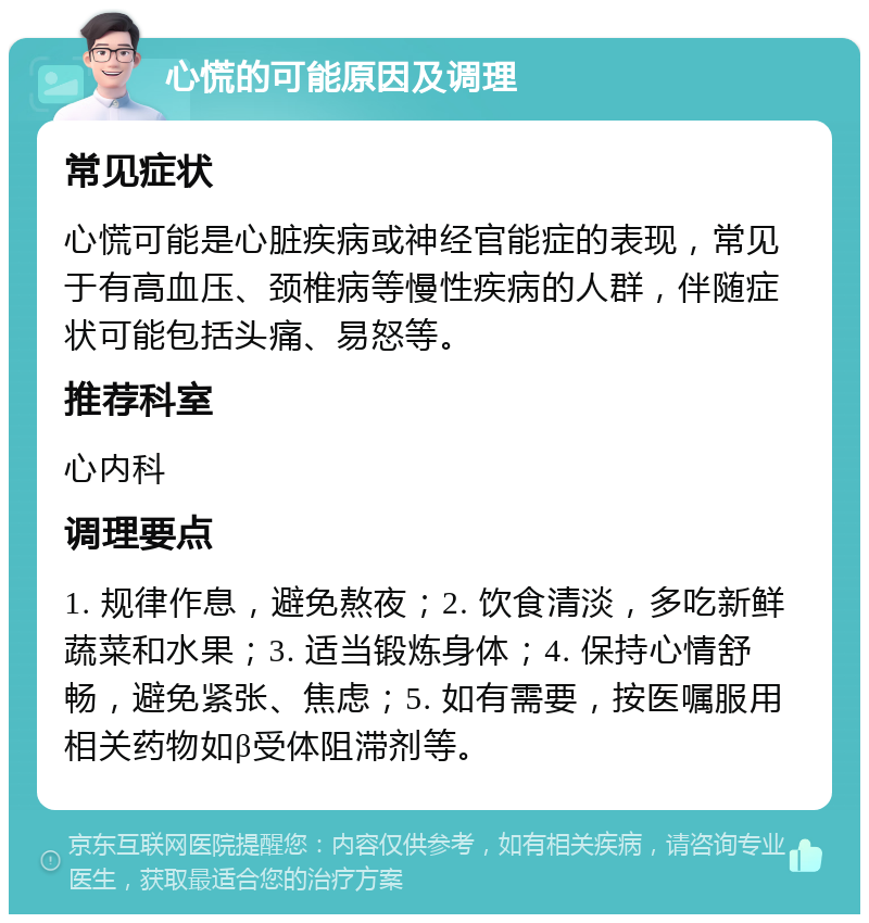 心慌的可能原因及调理 常见症状 心慌可能是心脏疾病或神经官能症的表现，常见于有高血压、颈椎病等慢性疾病的人群，伴随症状可能包括头痛、易怒等。 推荐科室 心内科 调理要点 1. 规律作息，避免熬夜；2. 饮食清淡，多吃新鲜蔬菜和水果；3. 适当锻炼身体；4. 保持心情舒畅，避免紧张、焦虑；5. 如有需要，按医嘱服用相关药物如β受体阻滞剂等。