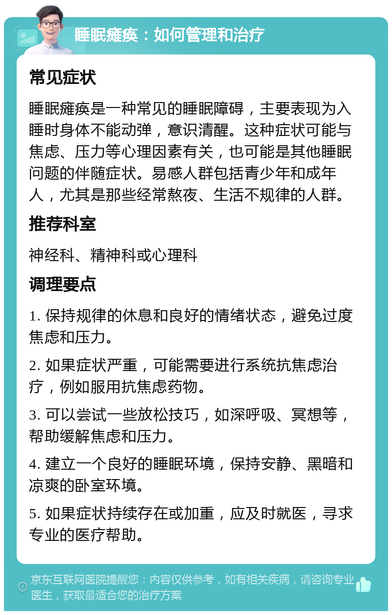 睡眠瘫痪：如何管理和治疗 常见症状 睡眠瘫痪是一种常见的睡眠障碍，主要表现为入睡时身体不能动弹，意识清醒。这种症状可能与焦虑、压力等心理因素有关，也可能是其他睡眠问题的伴随症状。易感人群包括青少年和成年人，尤其是那些经常熬夜、生活不规律的人群。 推荐科室 神经科、精神科或心理科 调理要点 1. 保持规律的休息和良好的情绪状态，避免过度焦虑和压力。 2. 如果症状严重，可能需要进行系统抗焦虑治疗，例如服用抗焦虑药物。 3. 可以尝试一些放松技巧，如深呼吸、冥想等，帮助缓解焦虑和压力。 4. 建立一个良好的睡眠环境，保持安静、黑暗和凉爽的卧室环境。 5. 如果症状持续存在或加重，应及时就医，寻求专业的医疗帮助。