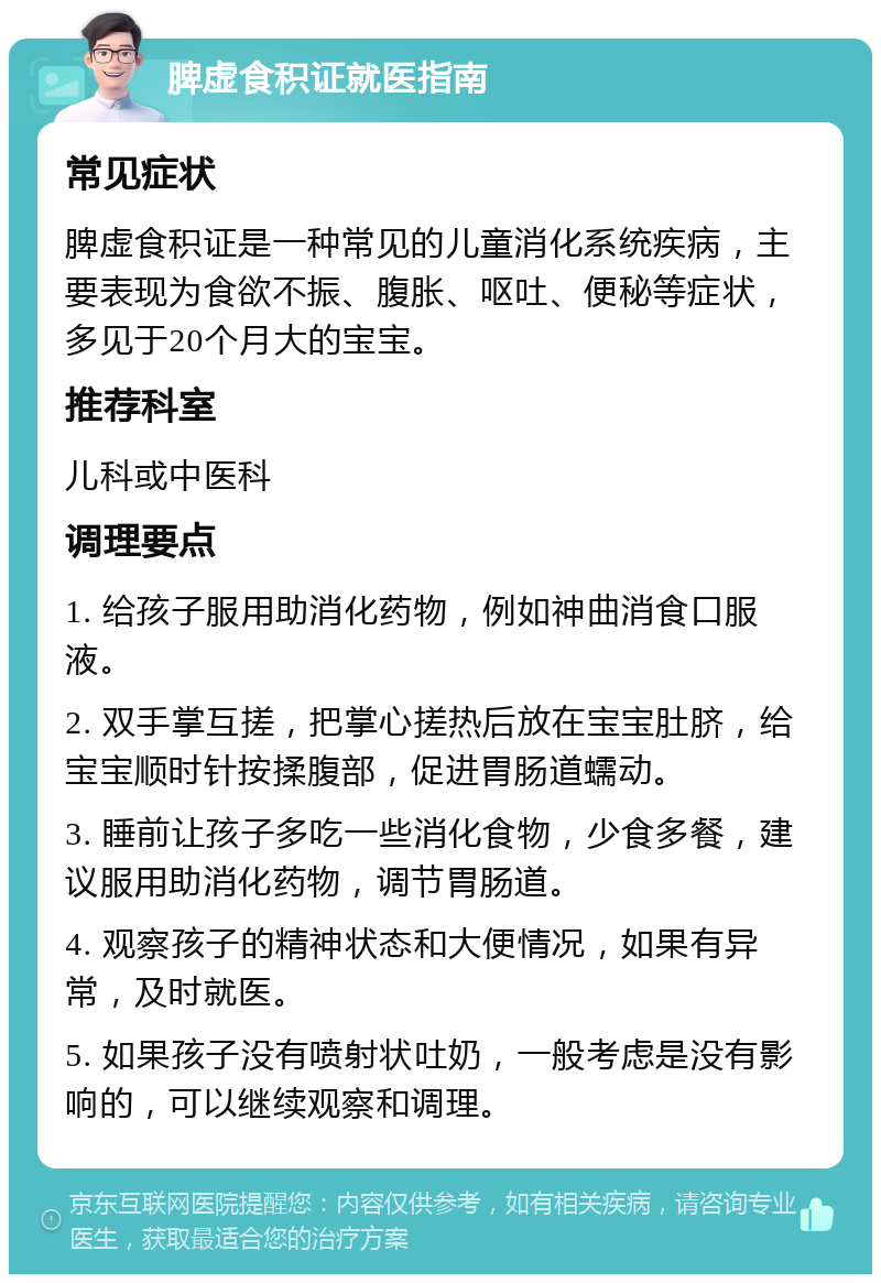 脾虚食积证就医指南 常见症状 脾虚食积证是一种常见的儿童消化系统疾病，主要表现为食欲不振、腹胀、呕吐、便秘等症状，多见于20个月大的宝宝。 推荐科室 儿科或中医科 调理要点 1. 给孩子服用助消化药物，例如神曲消食口服液。 2. 双手掌互搓，把掌心搓热后放在宝宝肚脐，给宝宝顺时针按揉腹部，促进胃肠道蠕动。 3. 睡前让孩子多吃一些消化食物，少食多餐，建议服用助消化药物，调节胃肠道。 4. 观察孩子的精神状态和大便情况，如果有异常，及时就医。 5. 如果孩子没有喷射状吐奶，一般考虑是没有影响的，可以继续观察和调理。