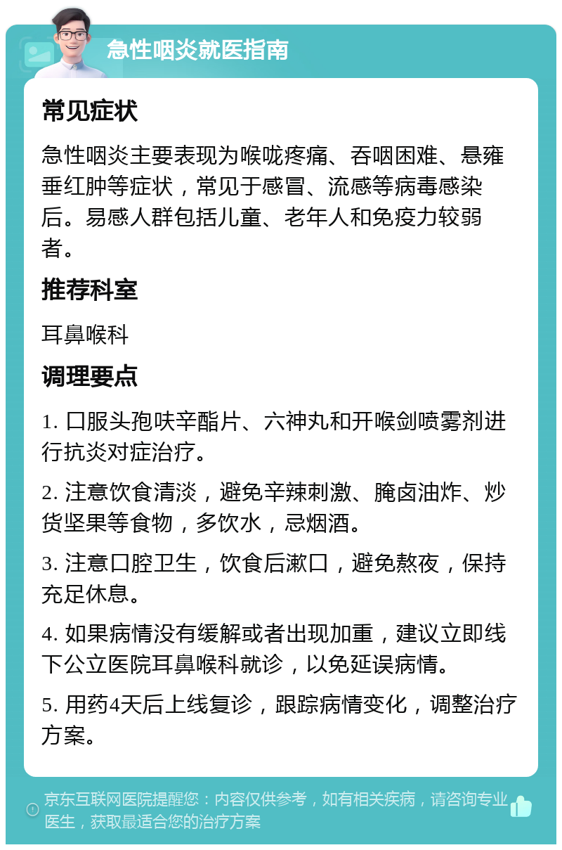 急性咽炎就医指南 常见症状 急性咽炎主要表现为喉咙疼痛、吞咽困难、悬雍垂红肿等症状，常见于感冒、流感等病毒感染后。易感人群包括儿童、老年人和免疫力较弱者。 推荐科室 耳鼻喉科 调理要点 1. 口服头孢呋辛酯片、六神丸和开喉剑喷雾剂进行抗炎对症治疗。 2. 注意饮食清淡，避免辛辣刺激、腌卤油炸、炒货坚果等食物，多饮水，忌烟酒。 3. 注意口腔卫生，饮食后漱口，避免熬夜，保持充足休息。 4. 如果病情没有缓解或者出现加重，建议立即线下公立医院耳鼻喉科就诊，以免延误病情。 5. 用药4天后上线复诊，跟踪病情变化，调整治疗方案。