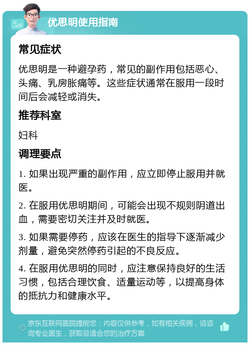 优思明使用指南 常见症状 优思明是一种避孕药，常见的副作用包括恶心、头痛、乳房胀痛等。这些症状通常在服用一段时间后会减轻或消失。 推荐科室 妇科 调理要点 1. 如果出现严重的副作用，应立即停止服用并就医。 2. 在服用优思明期间，可能会出现不规则阴道出血，需要密切关注并及时就医。 3. 如果需要停药，应该在医生的指导下逐渐减少剂量，避免突然停药引起的不良反应。 4. 在服用优思明的同时，应注意保持良好的生活习惯，包括合理饮食、适量运动等，以提高身体的抵抗力和健康水平。