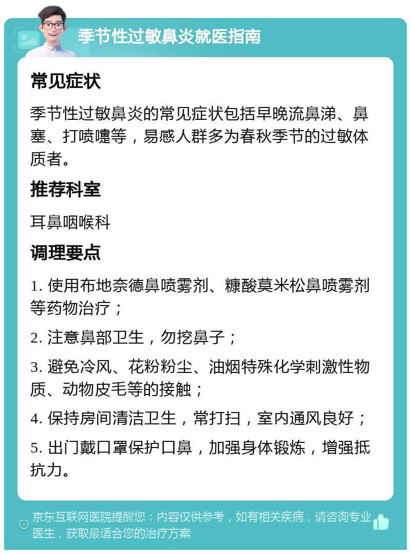 季节性过敏鼻炎就医指南 常见症状 季节性过敏鼻炎的常见症状包括早晚流鼻涕、鼻塞、打喷嚏等，易感人群多为春秋季节的过敏体质者。 推荐科室 耳鼻咽喉科 调理要点 1. 使用布地奈德鼻喷雾剂、糠酸莫米松鼻喷雾剂等药物治疗； 2. 注意鼻部卫生，勿挖鼻子； 3. 避免冷风、花粉粉尘、油烟特殊化学刺激性物质、动物皮毛等的接触； 4. 保持房间清洁卫生，常打扫，室内通风良好； 5. 出门戴口罩保护口鼻，加强身体锻炼，增强抵抗力。