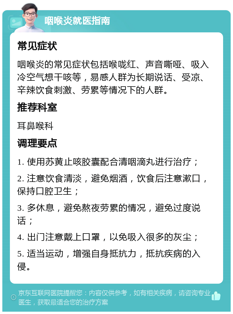 咽喉炎就医指南 常见症状 咽喉炎的常见症状包括喉咙红、声音嘶哑、吸入冷空气想干咳等，易感人群为长期说话、受凉、辛辣饮食刺激、劳累等情况下的人群。 推荐科室 耳鼻喉科 调理要点 1. 使用苏黄止咳胶囊配合清咽滴丸进行治疗； 2. 注意饮食清淡，避免烟酒，饮食后注意漱口，保持口腔卫生； 3. 多休息，避免熬夜劳累的情况，避免过度说话； 4. 出门注意戴上口罩，以免吸入很多的灰尘； 5. 适当运动，增强自身抵抗力，抵抗疾病的入侵。