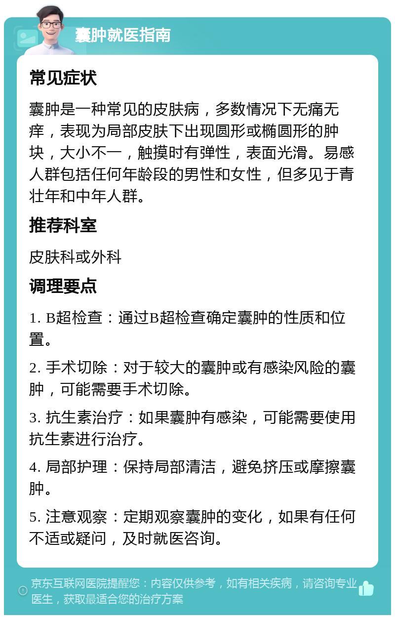 囊肿就医指南 常见症状 囊肿是一种常见的皮肤病，多数情况下无痛无痒，表现为局部皮肤下出现圆形或椭圆形的肿块，大小不一，触摸时有弹性，表面光滑。易感人群包括任何年龄段的男性和女性，但多见于青壮年和中年人群。 推荐科室 皮肤科或外科 调理要点 1. B超检查：通过B超检查确定囊肿的性质和位置。 2. 手术切除：对于较大的囊肿或有感染风险的囊肿，可能需要手术切除。 3. 抗生素治疗：如果囊肿有感染，可能需要使用抗生素进行治疗。 4. 局部护理：保持局部清洁，避免挤压或摩擦囊肿。 5. 注意观察：定期观察囊肿的变化，如果有任何不适或疑问，及时就医咨询。