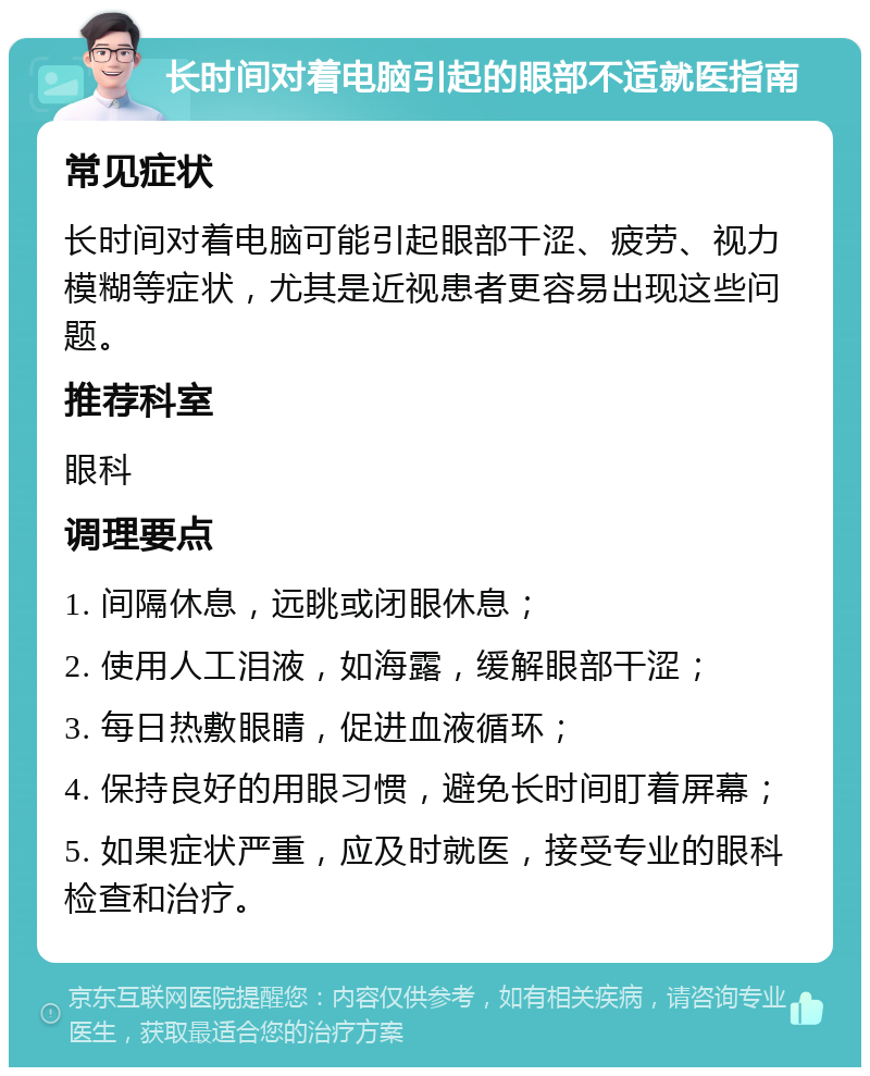 长时间对着电脑引起的眼部不适就医指南 常见症状 长时间对着电脑可能引起眼部干涩、疲劳、视力模糊等症状，尤其是近视患者更容易出现这些问题。 推荐科室 眼科 调理要点 1. 间隔休息，远眺或闭眼休息； 2. 使用人工泪液，如海露，缓解眼部干涩； 3. 每日热敷眼睛，促进血液循环； 4. 保持良好的用眼习惯，避免长时间盯着屏幕； 5. 如果症状严重，应及时就医，接受专业的眼科检查和治疗。