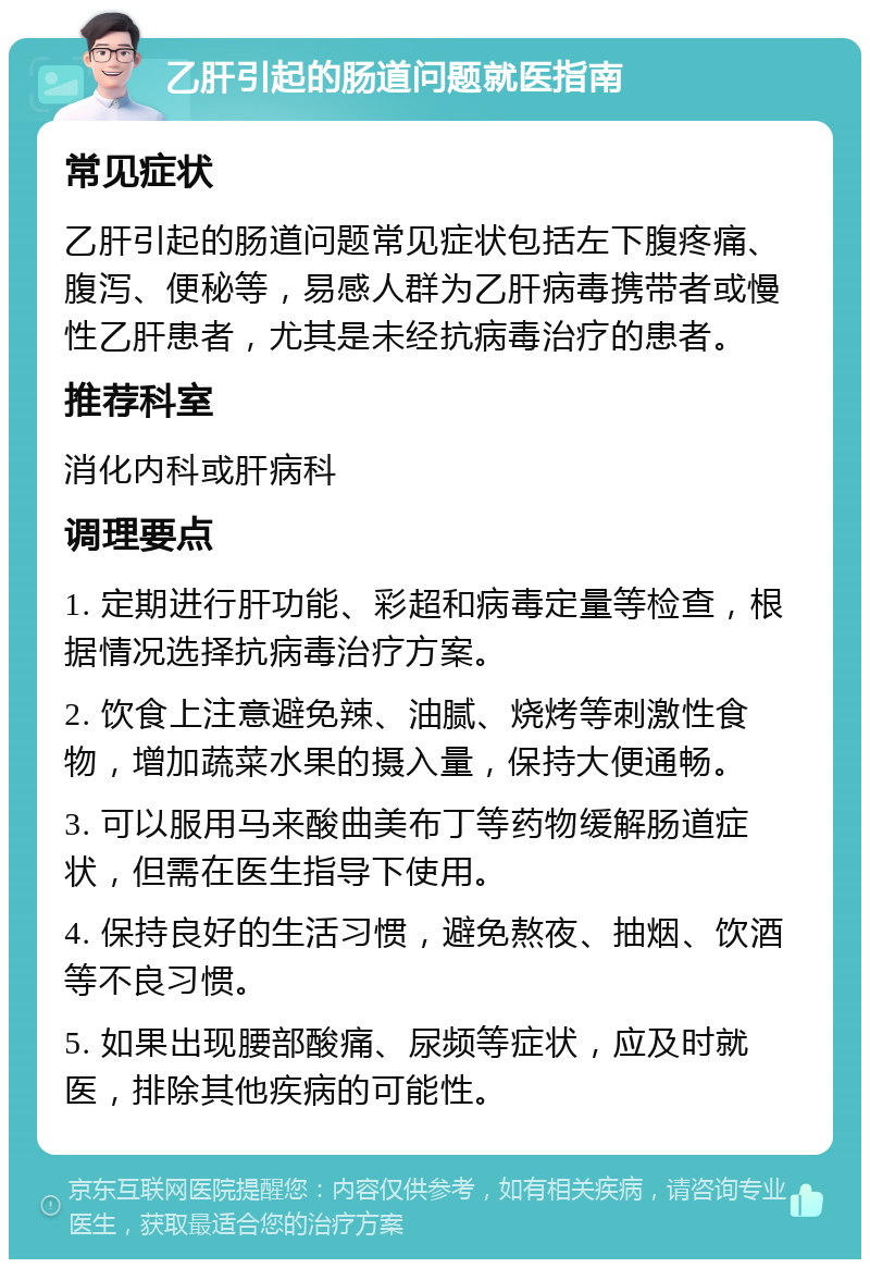 乙肝引起的肠道问题就医指南 常见症状 乙肝引起的肠道问题常见症状包括左下腹疼痛、腹泻、便秘等，易感人群为乙肝病毒携带者或慢性乙肝患者，尤其是未经抗病毒治疗的患者。 推荐科室 消化内科或肝病科 调理要点 1. 定期进行肝功能、彩超和病毒定量等检查，根据情况选择抗病毒治疗方案。 2. 饮食上注意避免辣、油腻、烧烤等刺激性食物，增加蔬菜水果的摄入量，保持大便通畅。 3. 可以服用马来酸曲美布丁等药物缓解肠道症状，但需在医生指导下使用。 4. 保持良好的生活习惯，避免熬夜、抽烟、饮酒等不良习惯。 5. 如果出现腰部酸痛、尿频等症状，应及时就医，排除其他疾病的可能性。