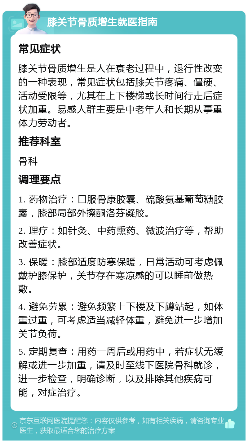 膝关节骨质增生就医指南 常见症状 膝关节骨质增生是人在衰老过程中，退行性改变的一种表现，常见症状包括膝关节疼痛、僵硬、活动受限等，尤其在上下楼梯或长时间行走后症状加重。易感人群主要是中老年人和长期从事重体力劳动者。 推荐科室 骨科 调理要点 1. 药物治疗：口服骨康胶囊、硫酸氨基葡萄糖胶囊，膝部局部外擦酮洛芬凝胶。 2. 理疗：如针灸、中药熏药、微波治疗等，帮助改善症状。 3. 保暖：膝部适度防寒保暖，日常活动可考虑佩戴护膝保护，关节存在寒凉感的可以睡前做热敷。 4. 避免劳累：避免频繁上下楼及下蹲站起，如体重过重，可考虑适当减轻体重，避免进一步增加关节负荷。 5. 定期复查：用药一周后或用药中，若症状无缓解或进一步加重，请及时至线下医院骨科就诊，进一步检查，明确诊断，以及排除其他疾病可能，对症治疗。