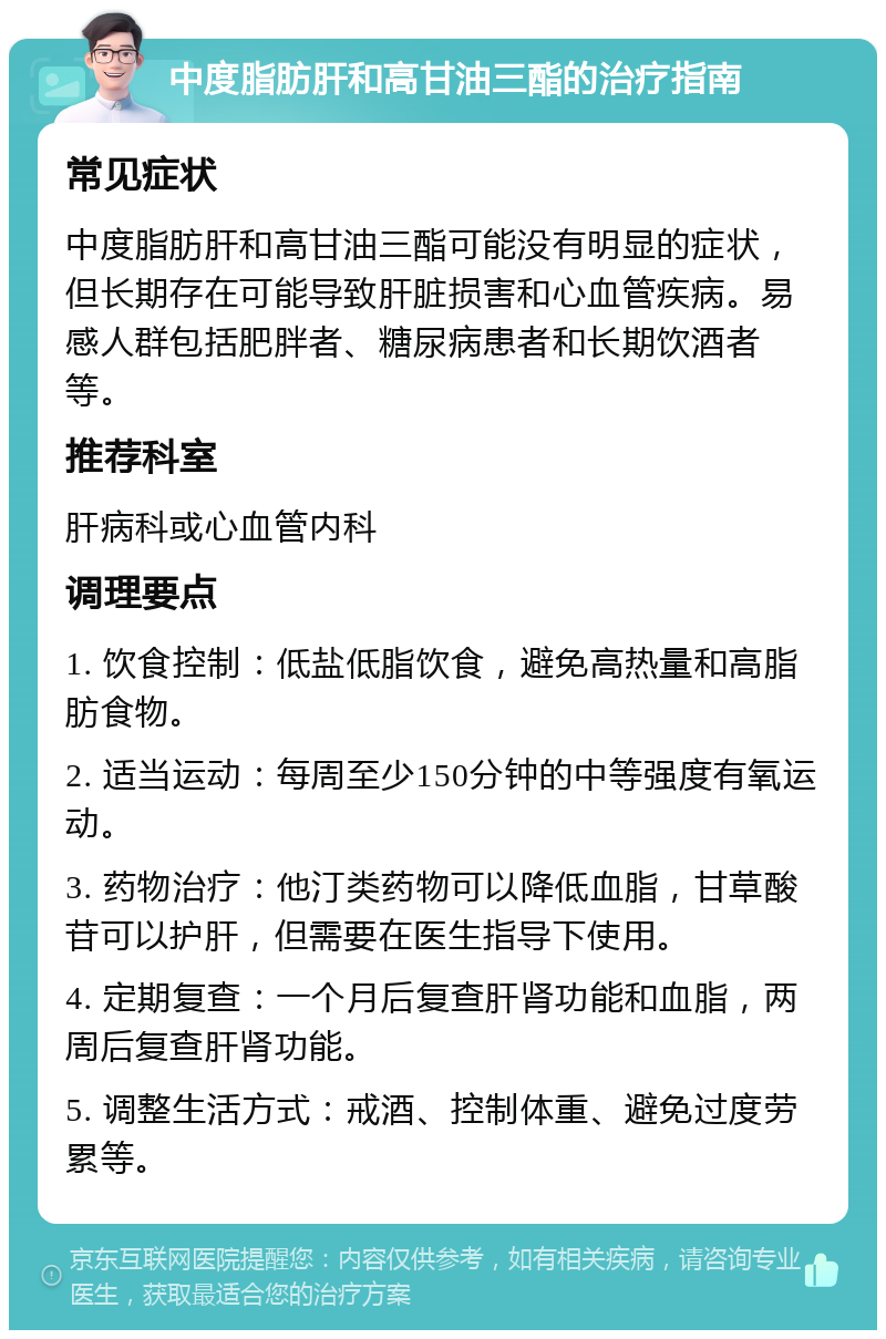 中度脂肪肝和高甘油三酯的治疗指南 常见症状 中度脂肪肝和高甘油三酯可能没有明显的症状，但长期存在可能导致肝脏损害和心血管疾病。易感人群包括肥胖者、糖尿病患者和长期饮酒者等。 推荐科室 肝病科或心血管内科 调理要点 1. 饮食控制：低盐低脂饮食，避免高热量和高脂肪食物。 2. 适当运动：每周至少150分钟的中等强度有氧运动。 3. 药物治疗：他汀类药物可以降低血脂，甘草酸苷可以护肝，但需要在医生指导下使用。 4. 定期复查：一个月后复查肝肾功能和血脂，两周后复查肝肾功能。 5. 调整生活方式：戒酒、控制体重、避免过度劳累等。