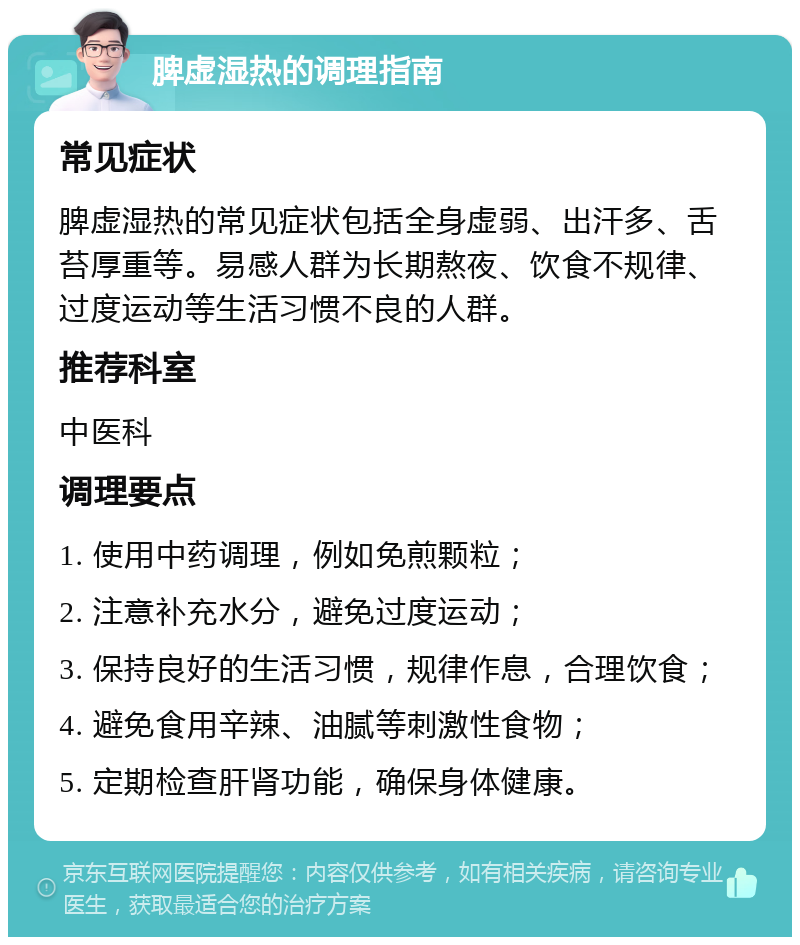 脾虚湿热的调理指南 常见症状 脾虚湿热的常见症状包括全身虚弱、出汗多、舌苔厚重等。易感人群为长期熬夜、饮食不规律、过度运动等生活习惯不良的人群。 推荐科室 中医科 调理要点 1. 使用中药调理，例如免煎颗粒； 2. 注意补充水分，避免过度运动； 3. 保持良好的生活习惯，规律作息，合理饮食； 4. 避免食用辛辣、油腻等刺激性食物； 5. 定期检查肝肾功能，确保身体健康。