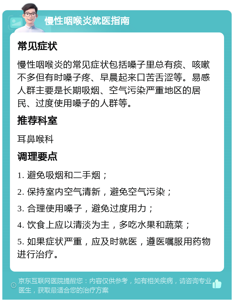 慢性咽喉炎就医指南 常见症状 慢性咽喉炎的常见症状包括嗓子里总有痰、咳嗽不多但有时嗓子疼、早晨起来口苦舌涩等。易感人群主要是长期吸烟、空气污染严重地区的居民、过度使用嗓子的人群等。 推荐科室 耳鼻喉科 调理要点 1. 避免吸烟和二手烟； 2. 保持室内空气清新，避免空气污染； 3. 合理使用嗓子，避免过度用力； 4. 饮食上应以清淡为主，多吃水果和蔬菜； 5. 如果症状严重，应及时就医，遵医嘱服用药物进行治疗。