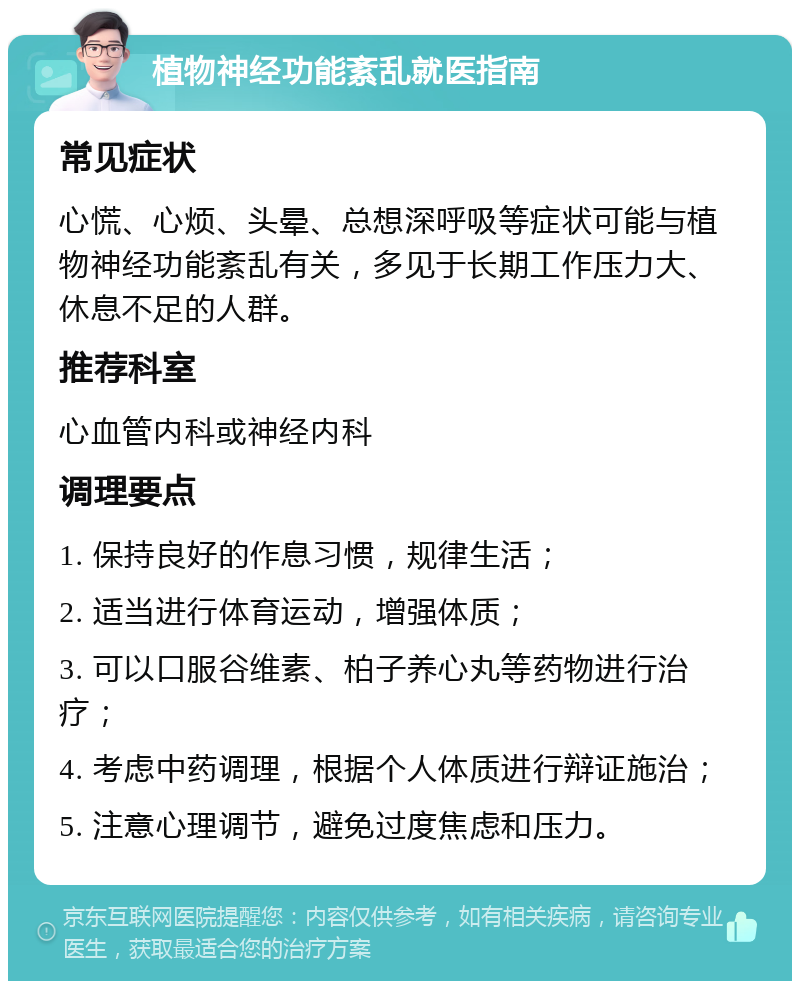 植物神经功能紊乱就医指南 常见症状 心慌、心烦、头晕、总想深呼吸等症状可能与植物神经功能紊乱有关，多见于长期工作压力大、休息不足的人群。 推荐科室 心血管内科或神经内科 调理要点 1. 保持良好的作息习惯，规律生活； 2. 适当进行体育运动，增强体质； 3. 可以口服谷维素、柏子养心丸等药物进行治疗； 4. 考虑中药调理，根据个人体质进行辩证施治； 5. 注意心理调节，避免过度焦虑和压力。